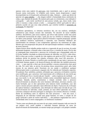 apareça como uma espécie de mal-estar, uma insatisfação, para a qual as pessoas
buscam outras motivações. As religiões, pelo menos, nunca desprezaram o papel
desempenhado na civilização pelo sentimento de culpa. Ademais — ponto que deixei de
apreciar em outro trabalho —, elas alegam redimir a humanidade desse sentimento de
culpa, a que chamam de pecado. Da maneira pela qual, no cristianismo, essa redenção é
conseguida — pela morte sacrificial de uma pessoa isolada, que, desse modo, toma
sobre si mesma a culpa comum a todos —, conseguimos inferir qual pode ter sido a
primeira ocasião em que essa culpa primária, que constitui também o primórdio da
civilização, foi adquirida.”

“Conforme aprendemos, os sintomas neuróticos são, em sua essência, satisfações
substitutivas para desejos sexuais não realizados. No decorrer de nosso trabalho
analítico, descobrimos, para nossa surpresa, que talvez toda neurose oculte uma quota
de sentimento inconsciente de culpa, o qual, por sua vez, fortifica os sintomas, fazendo
uso deles como punição. Agora parece plausível formular a seguinte proposição: quando
uma tendência instintiva experimenta a repressão, seus elementos libidinais são
transformados em sintomas e seus componentes agressivos em sentimento de culpa.
Mesmo que essa proposição não passe de uma aproximação mediana à verdade, é digna
de nosso interesse.
Alguns leitores deste trabalho podem ainda ter a impressão de que já ouviram, de modo
demasiado freqüente, a fórmula sobre a luta entre Eros e o instinto de morte. Ela foi não
só empregada para caracterizar o processo de civilização que a humanidade sofre,ver
[[1]],mas também vinculada ao desenvolvimento do indivíduo ver [[1]] e, além disso,
dela se disse que revelou o segredo da vida orgânica em geral,ver [[1]]. Acho que não
podemos deixar de penetrar nas relações existentes entre esses três processos. A
repetição da mesma fórmula se justifica pela consideração de que tanto o processo da
civilização humana quanto o do desenvolvimento do indivíduo são também processos
vitais — o que equivale a dizer que devem partilhar a mesma característica mais geral
da vida. Por outro lado, as provas da presença dessa característica geral, pela razão
mesma de sua natureza geral, fracassam em nos ajudar a estabelecer qualquer
diferenciação [entre os processos], enquanto não for reduzida por limitações especiais.
Só podemos ficar satisfeitos, portanto, afirmando que o processo civilizatório constitui
uma modificação, que o processo vital experimenta sob a influência de uma tarefa que
lhe é atribuída por Eros e incentivada por Ananké — pelas exigências da realidade —, e
que essa tarefa é a de unir indivíduos isolados numa comunidade ligada por vínculos
libidinais. Quando, porém, examinamos a relação existente entre o processo
desenvolvimental ou educativo dos seres humanos individuais, devemos concluir, sem
muita hesitação, que os dois apresentam uma natureza muito semelhante, caso não
sejam o mesmo processo aplicado a tipos diferentes de objeto. O processo da civilização
da espécie humana é, naturalmente, uma abstração de ordem mais elevada do que a do
desenvolvimento do indivíduo, sendo, portanto, de mais difícil apreensão em termos
concretos; tampouco devemos perseguir as analogias a um extremo obsessivo. Contudo,
diante da semelhança entre os objetivos dos dois processos — num dos casos, a
integração de um indivíduo isolado num grupo humano; no outro, a criação de um
grupo unificado a partir de muitos indivíduos —, não podemos surpreender-nos com a
similaridade entre os meios empregados e os fenômenos resultantes.”

“Assim como um planeta gira em torno de um corpo central enquanto roda em torno de
seu próprio eixo, assim também o indivíduo humano participa do curso do
desenvolvimento da humanidade, ao mesmo tempo que persegue o seu próprio caminho
 