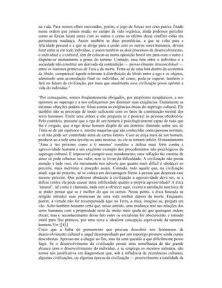 na vida. Para nossos olhos enevoados, porém, o jogo de forças nos céus parece fixado
numa ordem que jamais muda; no campo da vida orgânica, ainda podemos perceber
como as forças lutam umas com as outras e como os efeitos desse conflito estão em
permanente mudança. Assim também as duas premências, a que se volta para a
felicidade pessoal e a que se dirige para a união com os outros seres humanos, devem
lutar entre si em todo indivíduo, e assim também os dois processos de desenvolvimento,
o individual e o cultural, têm de colocar-se numa oposição hostil um para com o outro e
disputar-se mutuamente a posse do terreno. Contudo, essa luta entre o indivíduo e a
sociedade não constitui um derivado da contradição — provavelmente irreconciliável —
entre os instintos primevos de Eros e da morte. Trata-se de uma luta dentro da economia
da libido, comparável àquela referente à distribuição da libido entre o ego e os objetos,
admitindo uma acomodação final no indivíduo, tal como, pode-se esperar, também o
fará no futuro da civilização, por mais que atualmente essa civilização possa oprimir a
vida do indivíduo.”

“Por conseguinte, somos freqüentemente obrigados, por propósitos terapêuticos, a nos
opormos ao superego e a nos esforçarmos por diminuir suas exigências. Exatamente as
mesmas objeções podem ser feitas contra as exigências éticas do superego cultural. Ele
também não se preocupa de modo suficiente com os fatos da constituição mental dos
seres humanos. Emite uma ordem e não pergunta se é possível às pessoas obedecê-la.
Pelo contrário, presume que o ego de um homem é psicologicamente capaz de tudo que
lhe é exigido, que o ego desse homem dispõe de um domínio ilimitado sobre seu id.
Trata-se de um equívoco e, mesmo naquelas que são conhecidas como pessoas normais,
o id não pode ser controlado além de certos limites. Caso se exija mais de um homem,
produzir-se-á nele uma revolta ou uma neurose, ou ele se tornará infeliz. O mandamento
‘Ama a teu próximo como a ti mesmo’ constitui a defesa mais forte contra a
agressividade humana e um excelente exemplo dos procedimentos não psicológicos do
superego cultural. É impossível cumprir esse mandamento; uma inflação tão enorme de
amor só pode rebaixar seu valor, sem se livrar da dificuldade. A civilização não presta
atenção a tudo isso; ela meramente nos adverte que quanto mais difícil é obedecer ao
preceito, mais meritório é proceder assim. Contudo, todo aquele que, na civilização
atual, siga tal preceito, só se coloca em desvantagem frente à pessoa que despreza esse
mesmo preceito. Que poderoso obstáculo à civilização a agressividade deve ser, se a
defesa contra ela pode causar tanta infelicidade quanto a própria agressividade! A ética
‘natural’, tal como é chamada, nada tem a oferecer aqui, exceto a satisfação narcísica de
se poder pensar que se é melhor do que os outros. Nesse ponto, a ética baseada na
religião introduz suas promessas de uma vida melhor depois da morte. Enquanto,
porém, a virtude não for recompensada aqui na Terra, a ética, imagino eu, pregará em
vão. Acho também bastante certo que, nesse sentido, uma mudança real nas relações dos
seres humanos com a propriedade seria de muito mais ajuda do que quaisquer ordens
éticas; mas o reconhecimento desse fato entre os socialistas foi obscurecido, e tornado
inútil para fins práticos, por uma nova e idealista concepção equivocada da natureza
humana.Ver [[1].]
Creio que a linha de pensamento que procura descobrir nos fenômenos de
desenvolvimento cultural o papel desempenhado por um superego promete ainda outras
descobertas. Apresso-me a chegar ao fim, mas há uma questão a que dificilmente posso
fugir. Se o desenvolvimento da civilização possui uma semelhança de tão grande
alcance com o desenvolvimento do indivíduo, e se emprega os mesmos métodos, não
temos nós justificativa em diagnosticar que, sob a influência de premências culturais,
algumas civilizações, ou algumas épocas da civilização — possivelmente a totalidade da
 