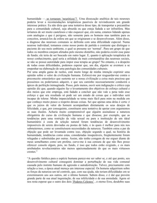 humanidade — se tornaram ‘neuróticas’? Uma dissecação analítica de tais neuroses
poderia levar a recomendações terapêuticas passíveis de reivindicarem um grande
interesse prático. Eu não diria que uma tentativa desse tipo, de transportar a psicanálise
para a comunidade cultural, seja absurda ou que esteja fadada a ser infrutífera. Mas
teríamos de ser muito cautelosos e não esquecer que, em suma, estamos lidando apenas
com analogias e que é perigoso, não somente para os homens mas também para os
conceitos, arrancá-los da esfera em que se originaram e se desenvolveram. Além disso,
a diagnose das neuroses comunais se defronta com uma dificuldade especial. Numa
neurose individual, tomamos como nosso ponto de partida o contraste que distingue o
paciente do seu meio ambiente, o qual se presume ser ‘normal’. Para um grupo de que
todos os membros estejam afetados pelo mesmo distúrbio, não poderia existir esse pano
de fundo; ele teria de ser buscado em outro lugar. E, quanto à aplicação terapêutica de
nosso conhecimento, qual seria a utilidade da mais corretaanálise das neuroses sociais,
se não se possui autoridade para impor essa terapia ao grupo? No entanto, e a despeito
de todas essas dificuldades, podemos esperar que, um dia, alguém se aventure a se
empenhar na elaboração de uma patologia das comunidades culturais.
Por uma ampla gama de razões, está muito longe de minha intenção exprimir uma
opinião sobre o valor da civilização humana. Esforcei-me por resguardar-me contra o
preconceito entusiástico que sustenta ser a nossa civilização a coisa mais preciosa que
possuímos ou poderíamos adquirir, e que seu caminho necessariamente conduzirá a
ápices de perfeição inimaginada. Posso, pelo menos, ouvir sem indignação o crítico cuja
opinião diz que, quando alguém faz o levantamento dos objetivos do esforço cultural e
dos meios que este emprega, está fadado a concluir que não vale a pena todo esse
esforço e que seu resultado só pode ser um estado de coisas que o indivíduo será
incapaz de tolerar. Minha imparcialidade se torna mais fácil para mim na medida em
que conheço muito pouco a respeito dessas coisas. Sei que apenas uma delas é certa: é
que os juízos de valor do homem acompanham diretamente os seus desejos de
felicidade, e que, por conseguinte, constituem uma tentativa de apoiar com argumentos
as suas ilusões. Acharia muito compreensível que alguém assinalasse a natureza
obrigatória do curso da civilização humana e que dissesse, por exemplo, que as
tendências para uma restrição da vida sexual ou para a instituição de um ideal
humanitário à custa da seleção natural foram tendências de desenvolvimento
impossíveis de serem desviadas ou postas de lado, e às quais é melhor para nós nos
submetermos, como se constituíssem necessidades da natureza. Também estou a par da
objeção que pode ser levantada contra isso, objeção segundo a qual, na história da
humanidade, tendências como estas, consideradas insuperáveis, freqüentemente foram
relegadas e substituídas por outras. Assim, não tenho coragem de me erguer diante de
meus semelhantes como um profeta; curvo-me à sua censura de que não lhes posso
oferecer consolo algum, pois, no fundo, é isso que todos estão exigindo, e os mais
arrebatados revolucionários não menos apaixonadamente do que os mais virtuosos
crentes.”

“A questão fatídica para a espécie humana parece-me ser saber se, e até que ponto, seu
desenvolvimento cultural conseguirá dominar a perturbação de sua vida comunal
causada pelo instinto humano de agressão e autodestruição. Talvez, precisamente com
relação a isso, a época atual mereça um interesse especial. Os homens adquiriram sobre
as forças da natureza um tal controle, que, com sua ajuda, não teriam dificuldades em se
exterminarem uns aos outros, até o último homem. Sabem disso, e é daí que provém
grande parte de sua atual inquietação, de sua infelicidade e de sua ansiedade. Agora só
nos resta esperar que o outro dos dois ‘Poderes Celestes’ , o eterno Eros, desdobre suas
 