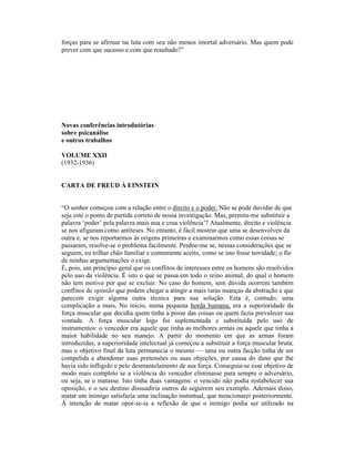 forças para se afirmar na luta com seu não menos imortal adversário. Mas quem pode
prever com que sucesso e com que resultado?”




Novas conferências introdutórias
sobre psicanálise
e outros trabalhos

VOLUME XXII
(1932-1936)


CARTA DE FREUD À EINSTEIN


“O senhor começou com a relação entre o direito e o poder. Não se pode duvidar de que
seja este o ponto de partida correto de nossa investigação. Mas, permita-me substituir a
palavra ‘poder’ pela palavra mais nua e crua violência’? Atualmente, direito e violência
se nos afiguram como antíteses. No entanto, é fácil mostrar que uma se desenvolveu da
outra e, se nos reportarmos às origens primeiras e examinarmos como essas coisas se
passaram, resolve-se o problema facilmente. Perdoe-me se, nessas considerações que se
seguem, eu trilhar chão familiar e comumente aceito, como se isto fosse novidade; o fio
de minhas argumentações o exige.
É, pois, um princípio geral que os conflitos de interesses entre os homens são resolvidos
pelo uso da violência. É isto o que se passa em todo o reino animal, do qual o homem
não tem motivo por que se excluir. No caso do homem, sem dúvida ocorrem também
conflitos de opinião que podem chegar a atingir a mais raras nuanças da abstração e que
parecem exigir alguma outra técnica para sua solução. Esta é, contudo, uma
complicação a mais. No início, numa pequena horda humana, era a superioridade da
força muscular que decidia quem tinha a posse das coisas ou quem fazia prevalecer sua
vontade. A força muscular logo foi suplementada e substituída pelo uso de
instrumentos: o vencedor era aquele que tinha as melhores armas ou aquele que tinha a
maior habilidade no seu manejo. A partir do momento em que as armas foram
introduzidas, a superioridade intelectual já começou a substituir a força muscular bruta;
mas o objetivo final da luta permanecia o mesmo — uma ou outra facção tinha de ser
compelida a abandonar suas pretensões ou suas objeções, por causa do dano que lhe
havia sido infligido e pelo desmantelamento de sua força. Conseguia-se esse objetivo de
modo mais completo se a violência do vencedor eliminasse para sempre o adversário,
ou seja, se o matasse. Isto tinha duas vantagens: o vencido não podia restabelecer sua
oposição, e o seu destino dissuadiria outros de seguirem seu exemplo. Ademais disso,
matar um inimigo satisfazia uma inclinação instintual, que mencionarei posteriormente.
À intenção de matar opor-se-ia a reflexão de que o inimigo podia ser utilizado na
 