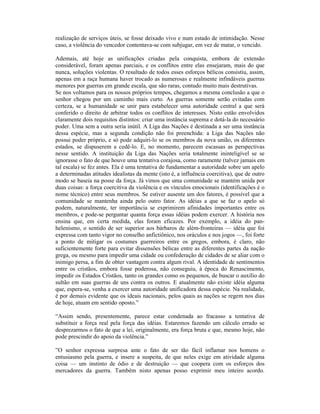 realização de serviços úteis, se fosse deixado vivo e num estado de intimidação. Nesse
caso, a violência do vencedor contentava-se com subjugar, em vez de matar, o vencido.

Ademais, até hoje as unificações criadas pela conquista, embora de extensão
considerável, foram apenas parciais, e os conflitos entre elas ensejaram, mais do que
nunca, soluções violentas. O resultado de todos esses esforços bélicos consistiu, assim,
apenas em a raça humana haver trocado as numerosas e realmente infindáveis guerras
menores por guerras em grande escala, que são raras, contudo muito mais destrutivas.
Se nos voltamos para os nossos próprios tempos, chegamos a mesma conclusão a que o
senhor chegou por um caminho mais curto. As guerras somente serão evitadas com
certeza, se a humanidade se unir para estabelecer uma autoridade central a que será
conferido o direito de arbitrar todos os conflitos de interesses. Nisto estão envolvidos
claramente dois requisitos distintos: criar uma instância suprema e dotá-la do necessário
poder. Uma sem a outra seria inútil. A Liga das Nações é destinada a ser uma instância
dessa espécie, mas a segunda condição não foi preenchida: a Liga das Nações não
possui poder próprio, e só pode adquiri-lo se os membros da nova união, os diferentes
estados, se dispuserem a cedê-lo. E, no momento, parecem escassas as perspectivas
nesse sentido. A instituição da Liga das Nações seria totalmente ininteligível se se
ignorasse o fato de que houve uma tentativa corajosa, como raramente (talvez jamais em
tal escala) se fez antes. Ela é uma tentativa de fundamentar a autoridade sobre um apelo
a determinadas atitudes idealistas da mente (isto é, a influência coercitiva), que de outro
modo se baseia na posse da força. Já vimos que uma comunidade se mantém unida por
duas coisas: a força coercitiva da violência e os vínculos emocionais (identificações é o
nome técnico) entre seus membros. Se estiver ausente um dos fatores, é possível que a
comunidade se mantenha ainda pelo outro fator. As idéias a que se faz o apelo só
podem, naturalmente, ter importância se exprimirem afinidades importantes entre os
membros, e pode-se perguntar quanta força essas idéias podem exercer. A história nos
ensina que, em certa medida, elas foram eficazes. Por exemplo, a idéia do pan-
helenismo, o sentido de ser superior aos bárbaros de além-fronteiras — idéia que foi
expressa com tanto vigor no conselho anfictiônico, nos oráculos e nos jogos —, foi forte
a ponto de mitigar os costumes guerreiros entre os gregos, embora, é claro, não
suficientemente forte para evitar dissensões bélicas entre as diferentes partes da nação
grega, ou mesmo para impedir uma cidade ou confederação de cidades de se aliar com o
inimigo persa, a fim de obter vantagem contra algum rival. A identidade de sentimentos
entre os cristãos, embora fosse poderosa, não conseguiu, à época do Renascimento,
impedir os Estados Cristãos, tanto os grandes como os pequenos, de buscar o auxílio do
sultão em suas guerras de uns contra os outros. E atualmente não existe idéia alguma
que, espera-se, venha a exercer uma autoridade unificadora dessa espécie. Na realidade,
é por demais evidente que os ideais nacionais, pelos quais as nações se regem nos dias
de hoje, atuam em sentido oposto.”

“Assim sendo, presentemente, parece estar condenada ao fracasso a tentativa de
substituir a força real pela força das idéias. Estaremos fazendo um cálculo errado se
desprezarmos o fato de que a lei, originalmente, era força bruta e que, mesmo hoje, não
pode prescindir do apoio da violência.”

”O senhor expressa surpresa ante o fato de ser tão fácil inflamar nos homens o
entusiasmo pela guerra, e insere a suspeita, de que neles exige em atividade alguma
coisa — um instinto de ódio e de destruição — que coopera com os esforços dos
mercadores da guerra. Também nisto apenas posso exprimir meu inteiro acordo.
 