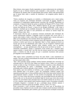 Meus leitores, estou seguro, ficarão espantados ao tomar conhecimento da variedade de
ângulos de que se fizeram tentativas para responder a estas questões e das amplas
divergências de opinião sobre ela apresentadas pelos peritos. Quase toda generalização
que se possa fazer sobre o assunto do totemismo e da exogamia parece aberta à
discussão.”

“Outros estudiosos da exogamia, ao contrário, e evidentemente com a maior justiça,
viram na exogamia uma instituição destinada à prevenção do incesto. Quando se
consideram as complicações gradativamente crescentes das restrições australianas ao
casamento, é impossível deixar de aceitar as opiniões de Morgan (1877), Frazer (1910,
4, 105 e segs.), Howitt [1904, 143] e Baldwin Spencer de que esses regulamentos
trazem (nas palavras de Frazer) ‘a marca de um desígnio deliberado’ e que visam a
alcançar o resultado que na realidade alcançaram. ‘De nenhuma outra maneira parece
possível explicar em todos os seus pormenores um sistema ao mesmo tempo tão
regular.’ (Frazer, ibid., 106.)
É interessante observar que as primeiras restrições produzidas pela introdução das
classes matrimoniais afetaram a liberdade sexual da geração mais jovem (isto é, o
incesto entre irmãos e irmãs e entre filhos e mães), enquanto que o incesto entre pais e
filhas só foi impedido por uma extensão ulterior dos regulamentos.
Mas o fato de as restrições sexuais exógamas terem sido impostas intencionalmente não
esclarece o motivo que levou à sua imposição. Qual é a fonte suprema do horror ao
incesto que tem de ser identificada como sendo a raiz da exogamia? Explicá-lo pela
existência de uma antipatia instintiva pelas relações sexuais com os parentes
consangüíneos — ou seja, apelando para o fato de que existe um horror ao incesto — é
claramente insatisfatório, porque a experiência social mostra que, a despeito desse
suposto instinto, o incesto não é um fato fora do comum mesmo em nossa sociedade
atual e a história nos fala de casos em que o casamento incestuoso entre pessoas
privilegiadas era na realidade a regra.”

“Mas alguns outros comentários de Frazer vão mais fundo e estes reproduzirei na
íntegra, visto que se acham essencialmente de acordo com os argumentos que apresentei
em meu ensaio sobre o tabu:
‘Não é fácil perceber porque qualquer instinto humano profundo deva necessitar ser
reforçado pela lei. Não há lei que ordene aos homens comer e beber ou os proíba de
colocar as mãos no fogo. Os homens comem e bebem e mantém as mãos afastadas do
fogo instintivamente por temor a penalidades naturais, não legais, que seriam
acarretadas pela violência aplicada a esses instintos. A lei apenas proíbe os homens de
fazer aquilo a que seus instintos os inclinam; o que a própria natureza proíbe e pune,
seria supérfluo para a lei proibir e punir. Por conseguinte, podemos sempre com
segurança pressupor que os crimes proibidos pela lei são crimes que muitos homens têm
uma propensão natural a cometer. Se não existisse tal propensão, não haveriam tais
crimes e se esses crimes não fossem cometidos, que necessidade haveria de proíbi-los?
Desse modo, em vez de presumir da proibição legal do incesto que existe uma aversão
natural a ele, deveríamos antes pressupor haver um instinto natural em seu favor e que
se a lei o reprime, como reprime outros instintos naturais, assim o faz porque os homens
civilizados chegaram à conclusão de que a satisfação desses instintos naturais é
prejudicial aos interesses gerais da sociedade.’ (Frazer, 1910, 4, 97 e seg.)
Posso acrescentar a estes excelentes argumentos de Frazer que as descobertas da
psicanálise torna a hipótese de uma aversão inata à relação sexual incestuosa totalmente
insustentável. Demonstram, pelo contrário, que as mais precoces excitações sexuais dos
 