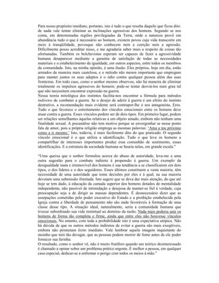 Para nosso propósito imediato, portanto, isto é tudo o que resulta daquilo que ficou dito:
de nada vale tentar eliminar as inclinações agressivas dos homens. Segundo se nos
conta, em determinadas regiões privilegiadas da Terra, onde a natureza provê em
abundância tudo o que é necessário ao homem, existem povos cuja vida transcorre em
meio à tranqüilidade, povosque não conhecem nem a coerção nem a agressão.
Dificilmente posso acreditar nisso, e me agradaria saber mais a respeito de coisas tão
afortunadas. Também os bolchevistas esperam ser capazes de fazer a agressividade
humana desaparecer mediante a garantia de satisfação de todas as necessidades
materiais e o estabelecimento da igualdade, em outros aspectos, entre todos os membros
da comunidade. Isto, na minha opinião, é uma ilusão. Eles próprios, hoje em dia, estão
armados da maneira mais cautelosa, e o método não menos importante que empregam
para manter juntos os seus adeptos é o ódio contra qualquer pessoa além das suas
fronteiras. Em todo caso, como o senhor mesmo observou, não há maneira de eliminar
totalmente os impulsos agressivos do homem; pode-se tentar desviá-los num grau tal
que não necessitem encontrar expressão na guerra.
Nossa teoria mitológica dos instintos facilita-nos encontrar a fórmula para métodos
indiretos de combater a guerra. Se o desejo de aderir à guerra é um efeito do instinto
destrutivo, a recomendação mais evidente será contrapor-lhe o seu antagonista, Eros.
Tudo o que favorece o estreitamento dos vínculos emocionais entre os homens deve
atuar contra a guerra. Esses vínculos podem ser de dois tipos. Em primeiro lugar, podem
ser relações semelhantes àquelas relativas a um objeto amado, embora não tenham uma
finalidade sexual. A psicanálise não tem motivo porque se envergonhar se nesse ponto
fala de amor, pois a própria religião emprega as mesmas palavras: ‘Ama a teu próximo
como a ti mesmo.’ Isto, todavia, é mais facilmente dito do que praticado. O segundo
vínculo emocional é o que utiliza a identificação. Tudo o que leva os homens a
compartilhar de interesses importantes produz essa comunhão de sentimento, essas
identificações. E a estrutura da sociedade humana se baseia nelas, em grande escala.”

“Uma queixa que o senhor formulou acerca do abuso de autoridade, leva-me a uma
outra sugestão para o combate indireto à propensão à guerra. Um exemplo da
desigualdade inata e irremovível dos homens é sua tendência a se classificarem em dois
tipos, o dos líderes e o dos seguidores. Esses últimos constituem a vasta maioria; têm
necessidade de uma autoridade que tome decisões por eles e à qual, na sua maioria
devotam uma submissão ilimitada. Isto sugere que se deva dar mais atenção, do que até
hoje se tem dado, à educação da camada superior dos homens dotados de mentalidade
independente, não passível de intimidação e desejosa de manter-se fiel à verdade, cuja
preocupação seja a de dirigir as massas dependentes. É desnecessário dizer que as
usurpações cometidas pelo poder executivo do Estado e a proibição estabelecida pela
Igreja contra a liberdade de pensamento não são nada favoráveis à formação de uma
classe desse tipo. A situação ideal, naturalmente, seria a comunidade humana que
tivesse subordinado sua vida instintual ao domínio da razão. Nada mais poderia unir os
homens de forma tão completa e firme, ainda que entre eles não houvesse vínculos
emocionais. No entanto, com toda a probabilidade isto é uma expectativa utópica. Não
há dúvida de que os outros métodos indiretos de evitar a guerra são mais exeqüíveis,
embora não prometam êxito imediato. Vale lembrar aquela imagem inquietante do
moinho que mói tão devagar, que as pessoas podem morrer de fome antes de ele poder
fornecer sua farinha.
O resultado, como o senhor vê, não é muito frutífero quando um teórico desinteressado
é chamado a opinar sobre um problema prático urgente. É melhor a pessoa, em qualquer
caso especial, dedicar-se a enfrentar o perigo com todos os meios à mão.”
 