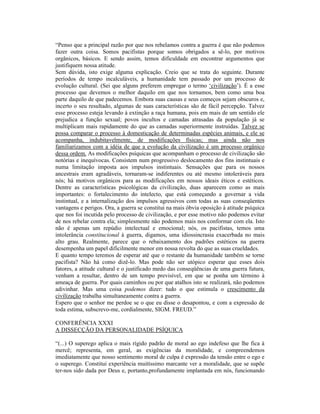 “Penso que a principal razão por que nos rebelamos contra a guerra é que não podemos
fazer outra coisa. Somos pacifistas porque somos obrigados a sê-lo, por motivos
orgânicos, básicos. E sendo assim, temos dificuldade em encontrar argumentos que
justifiquem nossa atitude.
Sem dúvida, isto exige alguma explicação. Creio que se trata do seguinte. Durante
períodos de tempo incalculáveis, a humanidade tem passado por um processo de
evolução cultural. (Sei que alguns preferem empregar o termo ‘civilização’). É a esse
processo que devemos o melhor daquilo em que nos tornamos, bem como uma boa
parte daquilo de que padecemos. Embora suas causas e seus começos sejam obscuros e,
incerto o seu resultado, algumas de suas características são de fácil percepção. Talvez
esse processo esteja levando à extinção a raça humana, pois em mais de um sentido ele
prejudica a função sexual; povos incultos e camadas atrasadas da população já se
multiplicam mais rapidamente do que as camadas superiormente instruídas. Talvez se
possa comparar o processo à domesticação de determinadas espécies animais, e ele se
acompanha, indubitavelmente, de modificações físicas; mas ainda não nos
familiarizamos com a idéia de que a evolução da civilização é um processo orgânico
dessa ordem. As modificações psíquicas que acompanham o processo de civilização são
notórias e inequívocas. Consistem num progressivo deslocamento dos fins instintuais e
numa limitação imposta aos impulsos instintuais. Sensações que para os nossos
ancestrais eram agradáveis, tornaram-se indiferentes ou até mesmo intoleráveis para
nós; há motivos orgânicos para as modificações em nossos ideais éticos e estéticos.
Dentre as características psicológicas da civilização, duas aparecem como as mais
importantes: o fortalecimento do intelecto, que está começando a governar a vida
instintual, e a internalização dos impulsos agressivos com todas as suas conseqüentes
vantagens e perigos. Ora, a guerra se constitui na mais óbvia oposição à atitude psíquica
que nos foi incutida pelo processo de civilização, e por esse motivo não podemos evitar
de nos rebelar contra ela; simplesmente não podemos mais nos conformar com ela. Isto
não é apenas um repúdio intelectual e emocional; nós, os pacifistas, temos uma
intolerância constitucional à guerra, digamos, uma idiossincrasia exacerbada no mais
alto grau. Realmente, parece que o rebaixamento dos padrões estéticos na guerra
desempenha um papel dificilmente menor em nossa revolta do que as suas crueldades.
E quanto tempo teremos de esperar até que o restante da humanidade também se torne
pacifista? Não há como dizê-lo. Mas pode não ser utópico esperar que esses dois
fatores, a atitude cultural e o justificado medo das conseqüências de uma guerra futura,
venham a resultar, dentro de um tempo previsível, em que se ponha um término à
ameaça de guerra. Por quais caminhos ou por que atalhos isto se realizará, não podemos
adivinhar. Mas uma coisa podemos dizer: tudo o que estimula o crescimento da
civilização trabalha simultaneamente contra a guerra.
Espero que o senhor me perdoe se o que eu disse o desapontou, e com a expressão de
toda estima, subscrevo-me, cordialmente, SIGM. FREUD.”

CONFERÊNCIA XXXI
A DISSECÇÃO DA PERSONALIDADE PSÍQUICA

“(...) O superego aplica o mais rígido padrão de moral ao ego indefeso que lhe fica à
mercê; representa, em geral, as exigências da moralidade, e compreendemos
imediatamente que nosso sentimento moral de culpa é expressão da tensão entre o ego e
o superego. Constitui experiência muitíssimo marcante ver a moralidade, que se supõe
ter-nos sido dada por Deus e, portanto,profundamente implantada em nós, funcionando
 