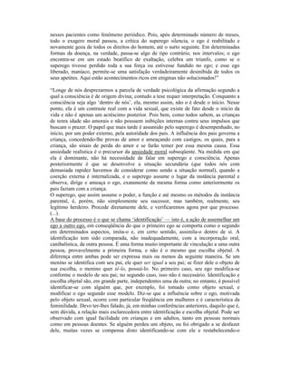 nesses pacientes como fenômeno periódico. Pois, após determinado número de meses,
todo o exagero moral passou, a crítica do superego silencia, o ego é reabilitado e
novamente goza de todos os direitos do homem, até o surto seguinte. Em determinadas
formas da doença, na verdade, passa-se algo de tipo contrário, nos intervalos; o ego
encontra-se em um estado beatífico de exaltação, celebra um triunfo, como se o
superego tivesse perdido toda a sua força ou estivesse fundido no ego; e esse ego
liberado, maníaco, permite-se uma satisfação verdadeiramente desinibida de todos os
seus apetites. Aqui estão acontecimentos ricos em enigmas não solucionados!”

“Longe de nós desprezarmos a parcela de verdade psicológica da afirmação segundo a
qual a consciência é de origem divina; contudo a tese requer interpretação. Conquanto a
consciência seja algo ‘dentro de nós’, ela, mesmo assim, não o é desde o início. Nesse
ponto, ela é um contraste real com a vida sexual, que existe de fato desde o início da
vida e não é apenas um acréscimo posterior. Pois bem, como todos sabem, as crianças
de tenra idade são amorais e não possuem inibições internas contra seus impulsos que
buscam o prazer. O papel que mais tarde é assumido pelo superego é desempenhado, no
início, por um poder externo, pela autoridade dos pais. A influência dos pais governa a
criança, concedendo-lhe provas de amor e ameaçando com castigos, os quais, para a
criança, são sinais de perda do amor e se farão temer por essa mesma causa. Essa
ansiedade realística é o precursor da ansiedade moral subseqüente. Na medida em que
ela é dominante, não há necessidade de falar em superego e consciência. Apenas
posteriormente é que se desenvolve a situação secundária (que todos nós com
demasiada rapidez havemos de considerar como sendo a situação normal), quando a
coerção externa é internalizada, e o superego assume o lugar da instância parental e
observa, dirige e ameaça o ego, exatamente da mesma forma como anteriormente os
pais faziam com a criança.
O superego, que assim assume o poder, a função e até mesmo os métodos da instância
parental, é, porém, não simplesmente seu sucessor, mas também, realmente, seu
legítimo herdeiro. Procede diretamente dele, e verificaremos agora por que processo.
(...).
A base do processo é o que se chama ‘identificação’ — isto é, a ação de assemelhar um
ego a outro ego, em conseqüência do que o primeiro ego se comporta como o segundo
em determinados aspectos, imita-o e, em certo sentido, assimila-o dentro de si. A
identificação tem sido comparada, não inadequadamente, com a incorporação oral,
canibalística, da outra pessoa. É uma forma muito importante de vinculação a uma outra
pessoa, provavelmente a primeira forma, e não é o mesmo que escolha objetal. A
diferença entre ambas pode ser expressa mais ou menos da seguinte maneira. Se um
menino se identifica com seu pai, ele quer ser igual a seu pai; se fizer dele o objeto de
sua escolha, o menino quer tê-lo, possuí-lo. No primeiro caso, seu ego modifica-se
conforme o modelo de seu pai; no segundo caso, isso não é necessário. Identificação e
escolha objetal são, em grande parte, independentes uma da outra; no entanto, é possível
identificar-se com alguém que, por exemplo, foi tomado como objeto sexual, e
modificar o ego segundo esse modelo. Diz-se que a influência sobre o ego, motivada
pelo objeto sexual, ocorre com particular freqüência em mulheres e é característica da
feminilidade. Devo ter-lhes falado, já, em minhas conferências anteriores, daquilo que é,
sem dúvida, a relação mais esclarecedora entre identificação e escolha objetal. Pode ser
observado com igual facilidade em crianças e em adultos, tanto em pessoas normais
como em pessoas doentes. Se alguém perdeu um objeto, ou foi obrigado a se desfazer
dele, muitas vezes se compensa disto identificando-se com ele e restabelecendo-o
 