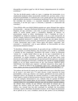 desempenha um poderoso papel na vida do homem, independentemente de condições
econômicas.”

“Em face da dúvida quanto a saber se o ego e o superego são inconscientes, ou se
simplesmente produzem efeitos inconscientes, decidimo-nos, por boas razões, a favor
da primeira possibilidade. E é realmente este o caso: grande parte do ego e do superego
pode permanecer inconsciente e é normalmente inconsciente. Isto é, a pessoa nada sabe
dos conteúdos dos mesmos, e é necessário dispender esforços para torná-los
conscientes. É um fato que o ego e o consciente, o reprimido e o inconsciente não
coincidem.”

“Uma reflexão sobre essa relação dinâmica permite-nos, agora, distinguir duas espécies
de inconsciente — uma que é facilmente transformada, em circunstâncias de ocorrência
freqüente, em algo consciente; e uma outra, na qual essa transformação é difícil e
apenas se realiza quando sujeita a considerável dispêndio de esforços, ou,
possivelmente, jamais se efetue, absolutamente. Com a finalidade de evitar a
ambigüidade no sentido de estarmo-nos referindo, a um ou a outro inconsciente, de
estarmos usando a palavra no sentido descritivo ou no sentido dinâmico, utilizamo-nos
de um expediente permissível e simples. O inconsciente que está apenas latente, e
portanto facilmente se torna consciente, denominamo-lo ‘pré-consciente’, e reservamos
o termo ‘inconsciente’ para o outro. Temos, agora, três termos, ‘consciente’, ‘pré-
consciente’ e ‘inconsciente’, com os quais podemos ser bem-sucedidos em nossa
descrição dos fenômenos mentais.”

“A descoberta, realmente inconveniente, de que partes do ego e também do superego
são inconscientes, no sentido dinâmico, atua, nesse ponto, como um alívio — possibilita
a remoção de uma complicação. Percebemos não termos o direito de denominar
‘sistema Inc.’ a região mental alheia ao ego, de vez que a característica de ser
inconsciente não lhe é exclusiva. Assim sendo, não usaremos mais o termo
‘inconsciente’ no sentido sistemático e daremos àquilo que até agora temos assim
descrito um nome melhor, um nome que não seja mais passível de equívocos. Aceitando
uma palavra empregada por Nietzsche e acolhendo uma sugestão de George Groddeck
[1923], de ora em diante chama-lo-emos de ‘id’. Esse pronome impessoal parece
especialmente bem talhado para expressar a principal característica dessa região da
mente — o fato de ser alheia ao ego. O superego, o ego e o id — estes são, pois, os três
reinos, regiões, províncias em que dividimos o aparelho mental de um indivíduo, (...).”

“Os senhores não haverão de esperar que eu tenha muita coisa nova a dizer-lhes acerca
do id, exceto o seu nome novo. É a parte obscura, a parte inacessível de nossa
personalidade; o pouco que sabemos a seu respeito, aprendemo-lo de nosso estudo da
elaboração onírica e da formação dos sintomas neuróticos, e a maior parte disso é de
caráter negativo e pode ser descrita somente como um contraste com o ego. Abordamos
o id com analogias; denominamo-lo caos, caldeirão cheio de agitação fervilhante.
Descrevemo-lo como estando aberto, no seu extremo, a influências somáticas e como
contendo dentro de si necessidades instintuais que nele encontram expressão psíquica;
não sabemos dizer, contudo, em que substrato. Está repleto de energias que a ele
chegam dos instintos, porém não possui organização, não expressa uma vontade
coletiva, mas somente uma luta pela consecução da satisfação das necessidades
instintuais, sujeita à observância do princípio de prazer. As leis lógicas do pensamento
não se aplicam ao id, e isto é verdadeiro, acima de tudo, quanto à lei da contradição.
 