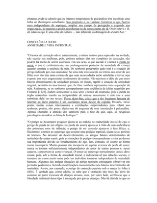 obstante, pode-se admitir que os intentos terapêuticos da psicanálise têm escolhido uma
linha de abordagem semelhante. Seu propósito é, na verdade, fortalecer o ego, fazê-lo
mais independente do superego, ampliar seu campo de percepção e expandir sua
organização, de maneira a poder assenhorear-se de novas partes do id. Onde estava o id,
ali estará o ego. É uma obra de cultura — não diferente da drenagem do Zuider Zee.”


CONFERÊNCIA XXXII
ANSIEDADE E VIDA INSTINTUAL


“O temor de castração não é, naturalmente, o único motivo para repressão: na verdade,
não sucede nas mulheres, pois, embora tenham elas um complexo de castração, não
podem ter medo de serem castradas. Em seu sexo, o que sucede é o temor à perda do
amor, o que é, evidentemente, um prolongamento posterior de ansiedade da criança
quando constata a ausência da mãe. Os senhores perceberão quão real é a situação de
perigo indicada por essa ansiedade. Se uma mãe está ausente ou retirou seu amor de seu
filho, este não tem mais certeza de que suas necessidades serão satisfeitas e talvez seja
exposto aos mais angustiantes sentimentos de tensão. Não rejeitem a idéia de que esses
fatores determinantes de ansiedade possam, no fundo, repetir a situação de ansiedade
original, ocorrida no nascimento, que, de fato, também representou uma separação da
mãe. Realmente, se os senhores acompanharem uma seqüência de idéias sugeridas por
Ferenczi [1925], podem acrescentar a essa série o temor de castração, pois a perda do
órgão masculino resulta na incapacidade de unir-se novamente à mãe (ou a uma
substituta dela) no ato sexual. Posso dizer-lhes, aliás, que a tão freqüente fantasia de
retornar ao útero materno é um sucedâneo desse desejo de copular. Haveria, nesse
ponto, muitas coisas interessantes e correlações surpreendentes para referir aos
senhores; porém, não posso afastar-me do esquema de uma introdução à psicanálise.
Apenas chamarei a atenção dos senhores para o fato de que, aqui, as pesquisas
psicológicas invadem os fatos da biologia.”

“O perigo de desamparo psíquico ajusta-se ao estádio da imaturidade inicial do ego; o
perigo de perda de um objeto (ou perda do amor) ajusta-se à falta de auto-suficiência
dos primeiros anos da infância; o perigo de ser castrado ajusta-se à fase fálica; e,
finalmente, o temor ao superego, que assume uma posição especial, ajusta-se ao período
de latência. No decorrer do desenvolvimento, os antigos fatores determinantes de
ansiedade deveriam sumir, pois as situações de perigo correspondentes a eles perderam
sua importância devido ao fortalecimento do ego. Isto, contudo, só ocorre de forma
muito incompleta. Muitas pessoas são incapazes de superar o temor da perda do amor;
nunca se tornam suficientemente independentes do amor de outras pessoas e, nesse
aspecto, comportam-se como crianças. O temor ao superego normalmente jamais deve
cessar, pois, sob a forma de ansiedade moral, é indispensável nas relações sociais, e
somente em casos muito raros pode um indivíduo tornar-se independente da sociedade
humana. Algumas das antigas situações de perigo também conseguem sobreviver em
períodos posteriores, fazendo modificações concomitantes nos fatores determinantes de
ansiedade. Assim, por exemplo, o perigo de castração persiste sob a marca da fobia à
sífilis. É verdade que, como adulto, se sabe que a castração não mais faz parte do
costume de punir excessos de desejos sexuais, mas, por outro lado, verifica-se que a
liberdade instintual desse tipo é ameaçada por graves doenças. Não há dúvida de que as
 