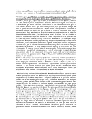 pessoas que qualificamos como neuróticas, permanecem infantis em sua atitude relativa
ao perigo e não venceram as obsoletas causas determinantes de ansiedade.”

“Deixemos, pois, que Abraham nos lembre que, embriologicamente, o ânus corresponde
à boca primitiva que migrou para baixo, para a parte terminal do intestino. Temos
constatado, ainda, que, depois que as fezes, os excrementos de uma pessoa, perderam
seu valor para essa pessoa, esse interesse intestinal, derivado da origem anal, transfere-
se para objetos que podem ser dados como dádivas. E isto é exatamente assim, pois as
fezes foram a primeira dádiva que uma criança pôde dar, algo que ela pôde entregar por
amor a quem estivesse cuidando dela. Depois disso, correspondendo exatamente a
mudanças análogas de significado que ocorrem na evolução lingüística, esse antigo
interesse pelas fezes transforma-se no grande valor concedido ao ouro e ao dinheiro,
mas também contribui para a catexia afetiva de bebê e de pênis. Entre as crianças, as
quais por longo tempo conservam a teoria da cloaca, constitui convicção universal que
os bebês nascem do intestino como o excremento: a defecação é o modelo do ato do
nascimento. No entanto, também o pênis tem o seu precursor na coluna fecal que enche
e estimula a membrana mucosa do intestino. Quando uma criança, muito a contragosto,
vem a perceber que há criaturas humanas que não possuem pênis, este aparece-lhe como
algo destacável do corpo e se torna inequivocamente análogo ao excremento, que foi a
primeira peça de material corporal a que teve de renunciar. Assim, uma grande parte do
erotismo anal é transportada para a catexia do pênis. O interesse por essa parte do corpo
tem, contudo, além de sua origem anal-erótica, uma origem oral, que talvez seja ainda
mais poderosa: pois quando a sucção chega ao fim, o pênis também se torna herdeiro do
mamilo do seio materno.
Se não se está cônscio dessas conexões profundas, é impossível orientar-se nas fantasias
dos seres humanos, nas suas associações, que são tão influenciadas pelo inconsciente, e
na sua linguagem sintomática. Fezes — dinheiro — dádiva — bebê — pênis são aí
tratados como se significassem a mesma coisa, e representados, também, pelos mesmos
símbolos. E não devem esquecer que apenas pude dar-lhes informações muito
incompletas. Rapidamente posso acrescentar, talvez, que o interesse pela vagina, que
desperta mais tarde, também é essencialmente de origem anal-erótica.”

“Não mantivemos muito tempo essa posição. Nossa intuição de haver um antagonismo
na vida instintual encontrou, em pouco tempo, uma outra expressão mais nítida. Não é
meu desejo, todavia, expor aos senhores a origem dessa inovação na teoria dos instintos;
também ela se baseia essencialmente em razões biológicas. Mostrá-la-ei aos senhores,
como um produto acabado. Nossa hipótese reside em que existem essencialmente duas
classes diferentes de instintos: os instintos sexuais, compreendidos no mais amplo
sentido — Eros, se preferem esse nome —, e os instintos agressivos, cuja finalidade é a
destruição. Quando isto é, assim, posto diante dos senhores, dificilmente o considerarão
novidade. Parece uma tentativa de transfiguração teórica da comum oposição entre amar
e odiar, que coincide, quem sabe, com a outra polaridade, atração e repulsão, que a
física supõe existir no mundo inorgânico. Contudo, deve-se observar que essa hipótese,
não obstante, é sentida por muitas pessoas como inovação e, na verdade, como inovação
das mais indesejáveis, que deveria ser eliminada tão depressa quanto possível. Suponho
que nessa rejeição está em jogo um poderoso fator afetivo. Por que necessitamos de
tempo tão longo para nos decidirmos a reconhecer uminstinto agressivo? Por que
hesitamos em utilizarmos, em benefício de nossa teoria, de fatos que eram óbvios e
familiares a todos? Teríamos, provavelmente, encontrado pouco resistência, se
quiséssemos atribuir a animais um instinto com uma tal finalidade. Todavia, parece
 