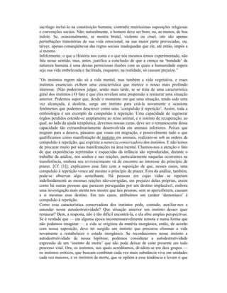 sacrílego incluí-lo na constituição humana; contradiz muitíssimas suposições religiosas
e convenções sociais. Não; naturalmente, o homem deve ser bom, ou, ao menos, de boa
índole. Se, ocasionalmente, se mostra brutal, violento ou cruel, isto são apenas
perturbações transitórias de sua vida emocional, na sua maior parte provocadas, ou,
talvez, apenas conseqüências das regras sociais inadequadas que ele, até então, impôs a
si mesmo.
Infelizmente, o que a História nos conta e o que nós mesmos temos experimentado, não
fala nesse sentido, mas, antes, justifica a conclusão de que a crença na ‘bondade’ da
natureza humana é uma dessas perniciosas ilusões com as quais a humanidade espera
seja sua vida embelezada e facilitada, enquanto, na realidade, só causam prejuízo.”

“Os instintos regem não só a vida mental, mas também a vida vegetativa, e esses
instintos essenciais exibem uma característica que merece o nosso mais profundo
interesse. (Não poderemos julgar, senão mais tarde, se se trata de uma característica
geral dos instintos.) O fato é que eles revelam uma propensão a restaurar uma situação
anterior. Podemos supor que, desde o momento em que uma situação, tendo sido uma
vez alcançada, é desfeita, surge um instinto para criá-la novamente e ocasiona
fenômenos que podemos descrever como uma ‘compulsão à repetição’. Assim, toda a
embriologia é um exemplo da compulsão à repetição. Uma capacidade de regenerar
órgãos perdidos estende-se amplamente ao reino animal, e o instinto de recuperação, ao
qual, ao lado da ajuda terapêutica, devemos nossas curas, deve ser o remanescente dessa
capacidade tão extraordinariamente desenvolvida em animais inferiores. Peixes que
migram para a desova, pássaros que voam em migração, e possivelmente tudo o que
qualificamos como manifestação de instinto em animais, realizam-se sob as ordens da
compulsão à repetição, que exprime a natureza conservadora dos instintos. E não temos
de procurar muito por suas manifestações na área mental. Chamou-nos a atenção o fato
de que experiências reprimidas e esquecidas da infância são reproduzidas, durante o
trabalho da análise, nos sonhos e nas reações, particularmente naquelas ocorrentes na
transferência, embora seu revivescimento vá de encontro ao interesse do princípio de
prazer. [Cf. [1]]; explicamos esse fato com a suposição de que, nesses casos, uma
compulsão à repetição vence até mesmo o princípio de prazer. Fora da análise, também,
pode-se observar algo semelhante. Há pessoas em cujas vidas se repetem
indefinidamente as mesmas reações não-corrigidas, em prejuízo delas próprias, assim
como há outras pessoas que parecem perseguidas por um destino implacável, embora
uma investigação mais atenta nos mostre que tais pessoas, sem se aperceberem, causam
a si mesmas esse destino. Em tais casos, atribuímos um caráter ‘demoníaco’ à
compulsão à repetição.
Como essa característica conservadora dos instintos pode, contudo, auxiliar-nos a
entender nossa autodestrutividade? Que situação anterior um instinto desses quer
restaurar? Bem, a resposta, não é tão difícil encontrá-la, e ela abre amplas perspectivas.
Se é verdade que — em alguma época incomensuravelmente remota e numa forma que
não podemos imaginar — a vida se originou da matéria inorgânica, então, de acordo
com nossa suposição, deve ter surgido um instinto que procurou eliminar a vida
novamente e restabelecer o estado inorgânico. Se reconhecemos nesse instinto a
autodestrutividade de nossa hipótese, podemos considerar a autodestrutividade
expressão de um ‘instinto de morte’ que não pode deixar de estar presente em todo
processo vital. Ora, os instintos, nos quais acreditamos, dividem-se em dois grupos —
os instintos eróticos, que buscam combinar cada vez mais substância viva em unidades
cada vez maiores, e os instintos de morte, que se opõem a essa tendência e levam o que
 