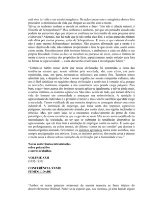 está vivo de volta a um estado inorgânico. Da ação concorrente e antagônica desses dois
procedem os fenômenos da vida que chegam ao seu fim com a morte.
Talvez os senhores venham a sacudir os ombros e dizer: ‘Isto não é ciência natural, é
filosofia de Schopenhauer!’ Mas, senhoras e senhores, por que um pensador ousado não
poderia ter entrevisto algo que depois se confirma por intermédio de uma pesquisa séria
e laboriosa? Ademais, não há nada que já não tenha sido dito, e coisas parecidas tinham
sido ditas por muitas pessoas, antes de Schopenhauer. E mais, o que estamos dizendo
não é nem mesmo Schopenhauer autêntico. Não estamos afirmando que a morte é o
único objetivo da vida; não estamos desprezando o fato de que existe vida, assim como
existe morte. Reconhecemos dois instintos básicos, e atribuímos a cada um deles a sua
própria finalidade. Como os dois se mesclam no processo de viver, como o instinto de
morte é posto a serviço dos propósitos de Eros, especialmente sendo voltado para fora
na forma de agressividade — estas são tarefas reservadas à investigação futura.”

“Tornou-se hábito nosso dizer que nossa civilização foi construída à custa das
tendências sexuais que, sendo inibidas pela sociedade, são, com efeito, em parte
reprimidas, mas, em parte, tornaram-se utilizáveis em outros fins. Também temos
admitido que, a despeito de todo o nosso orgulho por nossas conquistas culturais, não
nos é fácil satisfazer os requisitos dessa civilização e sentir-nos à vontade nela, porque
as restrições instintuais impostas a nós constituem uma pesada carga psíquica. Pois
bem, o que vimos acerca dos instintos sexuais aplica-se igualmente, e talvez ainda mais,
a outros instintos, os instintos agressivos. São estes, acima de tudo, que tornam difícil a
vida do homem em comunidade e ameaçam sua sobrevivência. A restrição à
agressividade do indivíduo é o primeiro e talvez o mais severo sacrifício que dele exige
a sociedade. Temos verificado de que maneira simplista se conseguiu domar essa coisa
indomável. A instituição do superego, que toma conta dos impulsos agressivos
perigosos, introduz um destacamento armado, por assim dizer, nas regiões inclinadas à
rebelião. Mas, por outro lado, se a encaramos exclusivamente do ponto de vista
psicológico, devemos reconhecer que o ego não se sente feliz ao ser assim sacrificado às
necessidades da sociedade, ao ter que se submeter às tendências destrutivas da
agressividade, que ele teria tido a satisfação de empregar contra os outros. É como que
um prolongamento, na esfera mental, do dilema ‘comer ou ser comido’ que domina o
mundo orgânico animado. Felizmente, os instintos agressivos nunca estão sozinhos, mas
sempre amalgamados aos eróticos. Estes, os instintos eróticos, têm muita coisa a atenuar
e muita coisa a obviar sob as condições da civilização que a humanidade criou.”

Novas conferências introdutórias
sobre psicanálise
e outros trabalhos

VOLUME XXII
(1932-1936)

CONFERÊNCIA XXXIII
FEMINILIDADE



“Ambos os sexos parecem atravessar da mesma maneira as fases iniciais do
desenvolvimento libidinal. Poder-se-ia esperar que, nas meninas, já teria havido algum
 