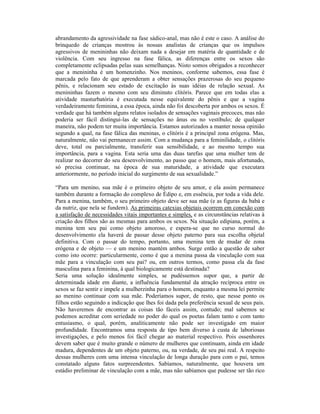 abrandamento da agressividade na fase sádico-anal, mas não é este o caso. A análise do
brinquedo de crianças mostrou às nossas analistas de crianças que os impulsos
agressivos de menininhas não deixam nada a desejar em matéria de quantidade e de
violência. Com seu ingresso na fase fálica, as diferenças entre os sexos são
completamente eclipsadas pelas suas semelhanças. Nisto somos obrigados a reconhecer
que a menininha é um homenzinho. Nos meninos, conforme sabemos, essa fase é
marcada pelo fato de que aprenderam a obter sensações prazerosas do seu pequeno
pênis, e relacionam seu estado de excitação às suas idéias de relação sexual. As
menininhas fazem o mesmo com seu diminuto clitóris. Parece que em todas elas a
atividade masturbatória é executada nesse equivalente do pênis e que a vagina
verdadeiramente feminina, a essa época, ainda não foi descoberta por ambos os sexos. É
verdade que há também alguns relatos isolados de sensações vaginais precoces, mas não
poderia ser fácil distingui-las de sensações no ânus ou no vestíbulo; de qualquer
maneira, não podem ter muita importância. Estamos autorizados a manter nossa opinião
segundo a qual, na fase fálica das meninas, o clitóris é a principal zona erógena. Mas,
naturalmente, não vai permanecer assim. Com a mudança para a feminilidade, o clitóris
deve, total ou parcialmente, transferir sua sensibilidade, e ao mesmo tempo sua
importância, para a vagina. Esta seria uma das duas tarefas que uma mulher tem de
realizar no decorrer do seu desenvolvimento, ao passo que o homem, mais afortunado,
só precisa continuar, na época de sua maturidade, a atividade que executara
anteriormente, no período inicial do surgimento de sua sexualidade.”

“Para um menino, sua mãe é o primeiro objeto de seu amor, e ela assim permanece
também durante a formação do complexo de Édipo e, em essência, por toda a vida dele.
Para a menina, também, o seu primeiro objeto deve ser sua mãe (e as figuras da babá e
da nutriz, que nela se fundem). As primeiras catexias objetais ocorrem em conexão com
a satisfação de necessidades vitais importantes e simples, e as circunstâncias relativas à
criação dos filhos são as mesmas para ambos os sexos. Na situação edipiana, porém, a
menina tem seu pai como objeto amoroso, e espera-se que no curso normal do
desenvolvimento ela haverá de passar desse objeto paterno para sua escolha objetal
definitiva. Com o passar do tempo, portanto, uma menina tem de mudar de zona
erógena e de objeto — e um menino mantém ambos. Surge então a questão de saber
como isto ocorre: particularmente, como é que a menina passa da vinculação com sua
mãe para a vinculação com seu pai? ou, em outros termos, como passa ela da fase
masculina para a feminina, à qual biologicamente está destinada?
Seria uma solução idealmente simples, se pudéssemos supor que, a partir de
determinada idade em diante, a influência fundamental da atração recíproca entre os
sexos se faz sentir e impele a mulherzinha para o homem, enquanto a mesma lei permite
ao menino continuar com sua mãe. Poderíamos supor, de resto, que nesse ponto os
filhos estão seguindo a indicação que lhes foi dada pela preferência sexual de seus pais.
Não haveremos de encontrar as coisas tão fáceis assim, contudo; mal sabemos se
podemos acreditar com seriedade no poder do qual os poetas falam tanto e com tanto
entusiasmo, o qual, porém, analiticamente não pode ser investigado em maior
profundidade. Encontramos uma resposta de tipo bem diverso à custa de laboriosas
investigações, e pelo menos foi fácil chegar ao material respectivo. Pois ossenhores
devem saber que é muito grande o número de mulheres que continuam, ainda em idade
madura, dependentes de um objeto paterno, ou, na verdade, de seu pai real. A respeito
dessas mulheres com uma intensa vinculação de longa duração para com o pai, temos
constatado alguns fatos surpreendentes. Sabíamos, naturalmente, que houvera um
estádio preliminar de vinculação com a mãe, mas não sabíamos que pudesse ser tão rico
 