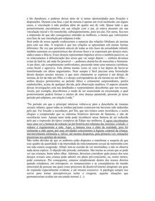 e tão duradouro, e pudesse deixar atrás de si tantas oportunidades para fixações e
disposições. Durante essa fase, o pai da menina é apenas um rival incômodo; em alguns
casos, a vinculação à mãe perdura além do quarto ano de vida. Quase tudo o que
posteriormente encontramos em sua relação com o pai, já estava presente em sua
vinculação inicial e foi transferido, subseqüentemente, para seu pai, Em suma, fica-nos
a impressão de que não conseguimos entender as mulheres, a menos que valorizemos
essa fase de sua vinculação pré-edipiana à mãe.
Será então de nosso agrado conhecermos a natureza das relações libidinais da menina
para com sua mãe. A resposta é que tais relações se apresentam sob muitas formas
diferentes. De vez que persistem através de todas as três fases da sexualidade infantil,
também assumem as características das diversas fases e se expressam por desejos orais,
sádico-anais e fálicos. Esses desejos representam impulsos ativos e também passivos; se
os relacionamos à diferenciação dos sexos que vai surgir depois — embora devamos
evitar de fazê-lo, até onde for possível —, podemos chamá-los de masculino e feminino.
A par disto, são completamente ambivalentes, possuindo tanto uma natureza carinhosa,
como hostil e agressiva. Esta última muitas vezes só vem à luz depois de haver-se
transformado em idéias angustiantes. Nem sempre é fácil precisar uma formulação
desses desejos sexuais iniciais; o que mais claramente se expressa é um desejo da
menina, de ter da mãe um filho, e o desejo correspondente de ela mesma ter um filho —
ambos desejos pertencentes ao período fálico e certamente surpreendentes, porém
estabelecidos, acima de qualquer dúvida, pela observação analítica. O aspecto atraente
dessas investigações está nas detalhadas e surpreendentes descobertas que nos trazem.
Assim, por exemplo, descobrimos o medo de ser assassinada ou envenenada, o qual
posteriormente poderá formar o núcleo de uma doença paranóide, presente já nesse
período pré-edipiano, em relação à mãe.”

“No período em que o principal interesse voltava-se para a descoberta de traumas
sexuais infantis, quase todas as minhas pacientes contavam-me haverem sido seduzidas
pelo pai. Fui forçado a reconhecer, por fim, que tais relatos eram inverídicos, e assim
cheguei a compreender que os sintomas histéricos derivam de fantasias, e não de
ocorrências reais. Apenas mais tarde pude reconhecer nessa fantasia de ser seduzida
pelo pai a expressão do típico complexo de Édipo nas mulheres. E agora encontramos
mais uma vez a fantasia de sedução na pré-história pré-edipiana das meninas; contudo, o
sedutor é regularmente a mãe. Aqui, a fantasia toca o chão da realidade, pois foi
realmente a mãe quem, por suas atividades concernentes à higiene corporal da criança,
inevitavelmente estimulou e, talvez, até mesmo despertou, pela primeira vez, sensações
prazerosas nos genitais da menina.
Não tenho dúvidas de que os senhores estão dispostos a manifestar a suspeita de que
esse quadro da quantidade e da intensidade do relacionamento sexual da menininha com
sua mãe estaria exagerado. Afinal, tem-se ocasião de ver menininhas, e não se observa
nada dessa espécie. A objeção não procede, entretanto. São muitas as coisas que se pode
ver nas crianças, basta saber olhar. Ademais, deveriam considerar quão pouco dos seus
desejos sexuais uma criança pode admitir em plano pré-consciente, ou, muito menos,
pode comunicar. Por conseguinte, estamos simplesmente dentro dos nossos direitos
quando estudamos, em retrospecto, os remanescentes e as conseqüências do mundo
emocional de pessoas nas quais esses processos de desenvolvimento atingiram um grau
de expansão especialmente evidente, e até mesmo excessivo. A patologia sempre nos
serviu para tornar perceptíveis,ao isolar e exagerar, aquelas situações que
permaneceriam ocultas em um estado normal. (...).
 