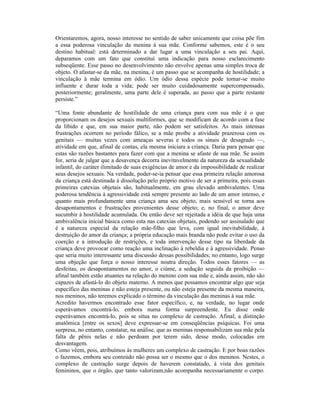 Orientaremos, agora, nosso interesse no sentido de saber unicamente que coisa põe fim
a essa poderosa vinculação da menina à sua mãe. Conforme sabemos, este é o seu
destino habitual: está determinado a dar lugar a uma vinculação a seu pai. Aqui,
deparamos com um fato que constitui uma indicação para nosso esclarecimento
subseqüente. Esse passo no desenvolvimento não envolve apenas uma simples troca de
objeto. O afastar-se da mãe, na menina, é um passo que se acompanha de hostilidade; a
vinculação à mãe termina em ódio. Um ódio dessa espécie pode tornar-se muito
influente e durar toda a vida; pode ser muito cuidadosamente supercompensado,
posteriormente; geralmente, uma parte dele é superada, ao passo que a parte restante
persiste.”

“Uma fonte abundante de hostilidade de uma criança para com sua mãe é o que
proporcionam os desejos sexuais multiformes, que se modificam de acordo com a fase
da libido e que, em sua maior parte, não podem ser satisfeitos. As mais intensas
frustrações ocorrem no período fálico, se a mãe proíbe a atividade prazerosa com os
genitais — muitas vezes com ameaças severas e todos os sinais de desagrado —,
atividade em que, afinal de contas, ela mesma iniciara a criança. Daria para pensar que
estas são razões bastantes para fazer com que a menina se afaste de sua mãe. Se assim
for, seria de julgar que a desavença decorra inevitavelmente da natureza da sexualidade
infantil, do caráter ilimitado de suas exigências de amor e da impossibilidade de realizar
seus desejos sexuais. Na verdade, poder-se-ia pensar que essa primeira relação amorosa
da criança está destinada à dissolução pelo próprio motivo de ser a primeira, pois essas
primeiras catexias objetais são, habitualmente, em grau elevado ambivalentes. Uma
poderosa tendência à agressividade está sempre presente ao lado de um amor intenso, e
quanto mais profundamente uma criança ama seu objeto, mais sensível se torna aos
desapontamentos e frustrações provenientes desse objeto; e, no final, o amor deve
sucumbir à hostilidade acumulada. Ou então deve ser rejeitada a idéia de que haja uma
ambivalência inicial básica como esta nas catexias objetais, podendo ser assinalado que
é a natureza especial da relação mãe-filho que leva, com igual inevitabilidade, à
destruição do amor da criança; a própria educação mais branda não pode evitar o uso da
coerção e a introdução de restrições, e toda intervenção desse tipo na liberdade da
criança deve provocar como reação uma inclinação à rebeldia e à agressividade. Penso
que seria muito interessante uma discussão dessas possibilidades; no entanto, logo surge
uma objeção que força o nosso interesse noutra direção. Todos esses fatores — as
desfeitas, os desapontamentos no amor, o ciúme, a sedução seguida da proibição —
afinal também estão atuantes na relação do menino com sua mãe e, ainda assim, não são
capazes de afastá-lo do objeto materno. A menos que possamos encontrar algo que seja
específico das meninas e não esteja presente, ou não esteja presente da mesma maneira,
nos meninos, não teremos explicado o término da vinculação das meninas à sua mãe.
Acredito havermos encontrado esse fator específico, e, na verdade, no lugar onde
esperávamos encontrá-lo, embora numa forma surpreendente. Eu disse onde
esperávamos encontrá-lo, pois se situa no complexo de castração. Afinal, a distinção
anatômica [entre os sexos] deve expressar-se em conseqüências psíquicas. Foi uma
surpresa, no entanto, constatar, na análise, que as meninas responsabilizam sua mãe pela
falta de pênis nelas e não perdoam por terem sido, desse modo, colocadas em
desvantagem.
Como vêem, pois, atribuímos às mulheres um complexo de castração. E por boas razões
o fazemos, embora seu conteúdo não possa ser o mesmo que o dos meninos. Nestes, o
complexo de castração surge depois de haverem constatado, à vista dos genitais
femininos, que o órgão, que tanto valorizam,não acompanha necessariamente o corpo.
 