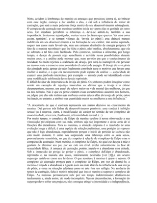 Nisto, acodem à lembrança do menino as ameaças que provocou contra si, ao brincar
com esse órgão; começa a dar crédito a elas, e cai sob a influência do temor de
castração, que será a mais poderosa força motriz do seu desenvolvimento subseqüente.
O complexo de castração nas meninas também inicia ao verem elas os genitais do outro
sexo. De imediato percebem a diferença e, deve-se admiti-lo, também a sua
importância. Sentem-se injustiçadas, muitas vezes declaram que querem ‘ter uma coisa
assim, também’, e se tornam vítimas da ‘inveja do pênis’; esta deixará marcas
indeléveis em seu desenvolvimento e na formação de seu caráter, não sendo superada,
sequer nos casos mais favoráveis, sem um extremo dispêndio de energia psíquica. O
fato de a menina reconhecer que lhe falta o pênis, não implica, absolutamente, que ela
se submeta a tal fato com facilidade. Pelo contrário, continua a alimentar, por longo
tempo, o desejo de possuir algo semelhante e acredita nessa possibilidade durante
muitos anos; e a análise pode mostrar que, num período em que o conhecimento da
realidade há muito rejeitou a realização do desejo, por sabê-lo inatingível, ele persiste
no inconsciente e conserva uma considerável catexia de energia. O desejo de ter o pênis
tão almejado pode, apesar de tudo finalmente contribuir para os motivos que levam uma
mulher à análise, e o que ela racionalmente pode esperar da análise — capacidade de
exercer uma profissão intelectual, por exemplo — amiúde pode ser identificado como
uma modificação sublimada desse desejo reprimido.
É difícil duvidar da importância da inveja do pênis. Os senhores podem imaginar como
sendo um exemplo de injustiça masculina eu afirmar que a inveja e o ciúme
desempenham, mesmo, um papel de relevo maior na vida mental das mulheres, do que
na dos homens. Não é que eu pense estarem essas características ausentes nos homens,
ou julgue que elas não tenham nas mulheres outras raízes além da inveja do pênis; estou
inclinado, no entanto, a atribuir sua quantidade maior nas mulheres a essa influência.”

“A descoberta de que é castrada representa um marco decisivo no crescimento da
menina. Daí partem três linhas de desenvolvimento possíveis: uma conduz à inibição
sexual ou à neurose, outra, à modificação do caráter no sentido de um complexo de
masculinidade, a terceira, finalmente, à feminilidade normal. (...).
Por muito tempo, o complexo de Édipo da menina ocultou à nossa observação a sua
vinculação pré-edipiana com sua mãe, embora seja tão importante e deixe atrás de si
fixações tão duradouras. Para as meninas, a situação edipiana é o resultado de uma
evolução longa e difícil; é uma espécie de solução preliminar, uma posição de repouso
que não é logo abandonada, especialmente porque o início do período de latência não
está muito distante. E então nos surpreende uma diferença entre os dois sexos,
provavelmente transitória, no que diz respeito à relação do complexo de Édipo com o
complexo de castração. Num menino, o complexo de Édipo, no qual ele deseja a mãe e
gostaria de eliminar seu pai, por ser este um rival, evolui naturalmente da fase de
sexualidade fálica. A ameaça de castração, porém, impele-o a abandonar essa atitude.
Sob a impressão do perigo de perder o pênis, o complexo deÉdipo é abandonado,
reprimido e, na maioria dos casos, inteiramente destruído [ver [1]],e um severo
superego instala-se como seu herdeiro. O que acontece à menina é quase o oposto. O
complexo de castração prepara para o complexo de Édipo, em vez de destruí-lo; a
menina é forçada a abandonar a ligação com sua mãe através da influência de sua inveja
do pênis, e entra na situação edipiana como se esta fora um refúgio. Na ausência do
temor de castração, falta o motivo principal que leva o menino a superar o complexo de
Édipo. As meninas permanecem nele por um tempo indeterminado; destroem-no
tardiamente e, ainda assim, de modo incompleto. Nessas circunstâncias, a formação do
superego deve sofrer um prejuízo; não consegue atingir a intensidade e a independência,
 
