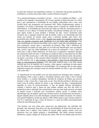as quais lhe conferem sua importância cultural, e as feministas não gostam quando lhes
assinalamos os efeitos desse fator sobre o caráter feminino em geral.”

“Se a menina permaneceu vinculada a seu pai — isto é, no complexo de Édipo —, sua
escolha se faz segundo o tipo paterno. De vez que, quando se afastou da mãe e se voltou
para o pai, permaneceu a hostilidade de sua relação ambivalente com a mãe, uma
escolha desse tipo asseguraria um casamento feliz. Muito freqüentemente, porém, o
resultado é de molde a representar uma ameaça geral à solução do conflito devido à
ambivalência. A hostilidade que ficou para trás segue na trilha da vinculação positiva e
se alastra ao novo objeto. O marido da mulher, inicialmente herdado, por ela, do pai,
após algum tempo se torna também o herdeiro da mãe. Assim, facilmente pode
acontecer que a segunda metade da vida da mulher venha a ser preenchida pela luta
contra seu marido, do mesmo modo como a primeira metade, mais breve, fora
preenchida pela rebelião contra a mãe. Quando essa reação foi esgotada no decurso da
vida, um segundo casamento pode facilmente vir a ser muito mais satisfatório. Uma
outra modificação na natureza da mulher, para a qual o casal não está preparado, pode,
num casamento, ocorrer após o nascimento do primeiro filho. Sob a influência da
transformação da mulher em mãe, pode ser revivida uma identificação com sua própria
mãe, contra a qual ela vinha batalhando até a época do casamento, e isto é capaz de
atrair para si toda a libido disponível, de modo que a compulsão à repetição reproduz
um casamento infeliz dos pais. A diferença na reação da mãe ao nascimento de um filho
ou de uma filha mostra que o velho fator representado pela falta de pênis não perdeu,
até agora, a sua força. A mãe somente obtém satisfação sem limites na sua relação com
seu filho menino; este é, sem exceção, o mais perfeito, o mais livre de ambivalência de
todos os relacionamentos humanos. Uma mãe pode transferir para o seu filho aquela
ambição que teve de suprimir em si mesma, e dele esperar a satisfação de tudo aquilo
que nela restou do seu complexo de masculinidade. Um casamento não se torna seguro
enquantoa esposa não conseguir tornar seu marido também seu filho, e agir com relação
a ele como mãe.”

“A identificação de uma mulher com sua mãe permite-nos distinguir duas camadas: a
pré-edipiana, sobre a qual se apóia a vinculação afetuosa com a mãe e esta é tomada
como modelo, e a camada subseqüente, advinda do complexo de Édipo, que procura
eliminar a mãe e tomar-lhe o lugar junto ao pai. Sem dúvida justifica-se dizermos que
muita coisa de ambas subsiste no futuro e que nenhuma das duas é adequadamente
superada no curso do desenvolvimento. A fase da ligação afetuosa pré-edipiana,
contudo, é decisiva para o futuro de uma mulher: durante essa fase são feitos os
preparativos para a aquisição das características com que mais tarde exercerá seu papel
na função sexual e realizará suas inestimáveis tarefas sociais. É também nessa
identificação que ela adquire aquilo que constitui motivo de atração para um homem; a
ligação edipiana deste à sua mãe transfigura a atração da mulher em paixão. No entanto,
com quanta freqüência sucede que apenas o filho obtém aquilo a que o homem aspirava!
Tem-se a impressão de que o amor do homem e o amor da mulher psicologicamente
sofrem de uma diferença de fase.”

“Um homem, nos seus trinta anos, parece-nos um adolescente, um indivíduo não
formado, que esperamos faça pleno uso das possibilidades de desenvolvimento que se
lhe abrem com a análise. Uma mulher da mesma idade, porém, muitas vezes nos
atemoriza com sua rigidez psíquica e imutabilidade. Sua libido assumiu posições
definitivas e parece incapaz de trocá-las por outras. Não há vias abertas para um novo
 