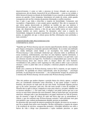 desenvolvimento; é como se todo o processo já tivesse efetuado seu percurso e
permanecesse, daí em diante, insuscetível de ser influenciado — como se, na verdade, o
difícil desenvolvimento na direção da feminilidade tivesse exaurido as possibilidades da
pessoa em questão. Como terapeutas, lamentamos tal estado de coisas, ainda quando
conseguimos pôr um fim à doença da paciente eliminando o conflito neurótico.
Isto é tudo o que tinha a dizer-lhes a respeito da feminilidade. Certamente está
incompleto e fragmentário, e nem sempre parece agradável. Mas não se esqueçam de
que estive apenas descrevendo as mulheres na medida em que sua natureza é
determinada por sua função sexual. É verdade que essa influência se estende muito
longe; não desprezamos, todavia, o fato de que uma mulher possa ser uma criatura
humana também em outros aspectos. Se desejarem saber mais a respeito da
feminilidade, indaguem da própria experiência de vida dos senhores, ou consultem os
poetas, ou aguardem até que a ciência possa dar-lhes informações mais profundas e
mais coerentes.”

A QUESTÃO DE UMA WELTANSCHAUUNG
CONFERÊNCIA XXXV

“Suponho que Weltanschauung seja um conceito especificamente alemão, cuja tradução
para línguas estrangeiras certamente apresenta dificuldades. Se eu tentar uma definição
sua, minha definição estará fadada a ser incompleta. Em minha opinião, a
Weltanschauung é uma construção intelectual que soluciona todos os problemas de
nossa existência, uniformemente, com base em uma hipótese superior dominante, a
qual, por conseguinte, não deixa nenhuma pergunta sem resposta e na qual tudo o que
nos interessa encontra seu lugar fixo. Facilmente se compreenderá que a posse de uma
Weltanschauung desse tipo situa-se entre os desejos ideais dos seres humanos.
Acreditando-se nela, pode-se sentir segurança na vida, pode-se saber o que se procura
alcançar e como se pode lidar com as emoções e interesses próprios da maneira mais
apropriada.
Sendo esta a natureza da Weltanschauung, torna-se fácil a resposta, no que respeita à
psicanálise. Na qualidade de ciência especializada, ramo da psicologia — psicologia
profunda, ou psicologia do inconsciente —, ela é praticamente incapaz de construir por
si mesma uma Weltanschauung: tem de aceitar uma Weltanschauung científica.”


“Dos três poderes que podem disputar a posição básica da ciência, apenas a religião
deve ser considerada seriamente como adversária. A arte quase sempre é inócua e
benéfica; não procura ser nada mais do que uma ilusão. Excetuando algumas pessoas
que se diz serem ‘possessas’ pela arte, esta não tenta invadir o reino da realidade. A
filosofia não se opõe à ciência, comporta-se como uma ciência e, em parte, trabalha com
os mesmos métodos; (...). Por outro lado, a religião é um poder imenso que tem a seu
serviço as mais fortes emoções dos seres humanos. Sabe-se muito bem que, em períodos
anteriores, abrangia tudo o que desempenhava um papel intelectual na vida do homem,
que ela assumia o lugar da ciência ali onde mal havia algo que se assemelhasse à
ciência, e que ela construía uma Weltanschauung coerente e auto-suficiente num grau
sem paralelo e que, embora profundamente abalada, persiste na atualidade.
Se quisermos dar uma noção da natureza grandiosa da religião, devemos ter em mente o
que ela se propõe fazer pelos seres humanos. Dá-lhes informações a respeito da origem
e da existência do universo, assegura-lhes proteção e felicidade definitiva nos altos e
baixos da vida e dirige seus pensamentos e ações mediante preceitos, os quais
 