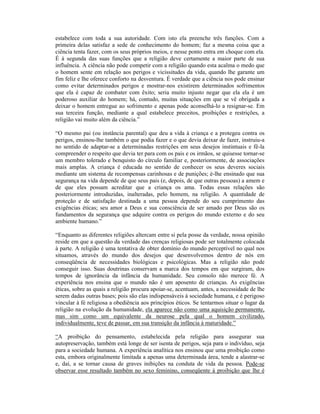 estabelece com toda a sua autoridade. Com isto ela preenche três funções. Com a
primeira delas satisfaz a sede de conhecimento do homem; faz a mesma coisa que a
ciência tenta fazer, com os seus próprios meios, e nesse ponto entra em choque com ela.
É à segunda das suas funções que a religião deve certamente a maior parte de sua
influência. A ciência não pode competir com a religião quando esta acalma o medo que
o homem sente em relação aos perigos e vicissitudes da vida, quando lhe garante um
fim feliz e lhe oferece conforto na desventura. É verdade que a ciência nos pode ensinar
como evitar determinados perigos e mostrar-nos existirem determinados sofrimentos
que ela é capaz de combater com êxito; seria muito injusto negar que ela ela é um
poderoso auxiliar do homem; há, contudo, muitas situações em que se vê obrigada a
deixar o homem entregue ao sofrimento e apenas pode aconselhá-lo a resignar-se. Em
sua terceira função, mediante a qual estabelece preceitos, proibições e restrições, a
religião vai muito além da ciência.”

“O mesmo pai (ou instância parental) que deu a vida à criança e a protegeu contra os
perigos, ensinou-lhe também o que podia fazer e o que devia deixar de fazer, instruiu-a
no sentido de adaptar-se a determinadas restrições em seus desejos instintuais e fê-la
compreender o respeito que devia ter para com os pais e os irmãos, se quisesse tornar-se
um membro tolerado e benquisto do círculo familiar e, posteriormente, de associações
mais amplas. A criança é educada no sentido de conhecer os seus deveres sociais
mediante um sistema de recompensas carinhosas e de punições; é-lhe ensinado que sua
segurança na vida depende de que seus pais (e, depois, de que outras pessoas) a amem e
de que eles possam acreditar que a criança os ama. Todas essas relações são
posteriormente introduzidas, inalteradas, pelo homem, na religião. A quantidade de
proteção e de satisfação destinada a uma pessoa depende do seu cumprimento das
exigências éticas; seu amor a Deus e sua consciência de ser amado por Deus são os
fundamentos da segurança que adquire contra os perigos do mundo externo e do seu
ambiente humano.”

“Enquanto as diferentes religiões altercam entre si pela posse da verdade, nossa opinião
reside em que a questão da verdade das crenças religiosas pode ser totalmente colocada
à parte. A religião é uma tentativa de obter domínio do mundo perceptível no qual nos
situamos, através do mundo dos desejos que desenvolvemos dentro de nós em
conseqüência de necessidades biológicas e psicológicas. Mas a religião não pode
conseguir isso. Suas doutrinas conservam a marca dos tempos em que surgiram, dos
tempos de ignorância da infância da humanidade. Seu consolo não merece fé. A
experiência nos ensina que o mundo não é um aposento de crianças. As exigências
éticas, sobre as quais a religião procura apoiar-se, acentuam, antes, a necessidade de lhe
serem dadas outras bases; pois são elas indispensáveis à sociedade humana, e é perigoso
vincular à fé religiosa a obediência aos princípios éticos. Se tentarmos situar o lugar da
religião na evolução da humanidade, ela aparece não como uma aquisição permanente,
mas sim como um equivalente da neurose pela qual o homem civilizado,
individualmente, teve de passar, em sua transição da infância à maturidade.”

“A proibição do pensamento, estabelecida pela religião para assegurar sua
autopreservação, também está longe de ser isenta de perigos, seja para o indivíduo, seja
para a sociedade humana. A experiência analítica nos ensinou que uma proibição como
esta, embora originalmente limitada a apenas uma determinada área, tende a alastrar-se
e, daí, a se tornar causa de graves inibições na conduta de vida da pessoa. Pode-se
observar esse resultado também no sexo feminino, conseqüente à proibição que lhe é
 