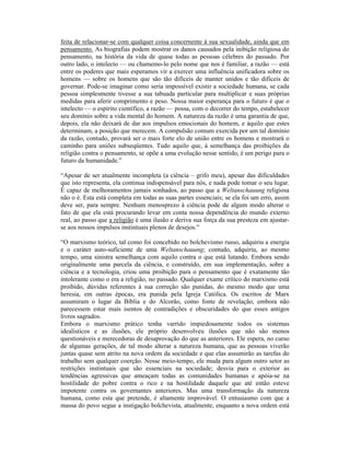 feita de relacionar-se com qualquer coisa concernente à sua sexualidade, ainda que em
pensamento. As biografias podem mostrar os danos causados pela inibição religiosa do
pensamento, na história da vida de quase todas as pessoas célebres do passado. Por
outro lado, o intelecto — ou chamemo-lo pelo nome que nos é familiar, a razão — está
entre os poderes que mais esperamos vir a exercer uma influência unificadora sobre os
homens — sobre os homens que são tão difíceis de manter unidos e tão difíceis de
governar. Pode-se imaginar como seria impossível existir a sociedade humana, se cada
pessoa simplesmente tivesse a sua tabuada particular para multiplicar e suas próprias
medidas para aferir comprimento e peso. Nossa maior esperança para o futuro é que o
intelecto — o espírito científico, a razão — possa, com o decorrer do tempo, estabelecer
seu domínio sobre a vida mental do homem. A natureza da razão é uma garantia de que,
depois, ela não deixará de dar aos impulsos emocionais do homem, e àquilo que estes
determinam, a posição que merecem. A compulsão comum exercida por um tal domínio
da razão, contudo, provará ser o mais forte elo de união entre os homens e mostrará o
caminho para uniões subseqüentes. Tudo aquilo que, à semelhança das proibições da
religião contra o pensamento, se opõe a uma evolução nesse sentido, é um perigo para o
futuro da humanidade.”

“Apesar de ser atualmente incompleta (a ciência – grifo meu), apesar das dificuldades
que isto representa, ela continua indispensável para nós, e nada pode tomar o seu lugar.
É capaz de melhoramentos jamais sonhados, ao passo que a Weltanschauung religiosa
não o é. Esta está completa em todas as suas partes essenciais; se ela foi um erro, assim
deve ser, para sempre. Nenhum menosprezo à ciência pode de algum modo alterar o
fato de que ela está procurando levar em conta nossa dependência do mundo externo
real, ao passo que a religião é uma ilusão e deriva sua força da sua presteza em ajustar-
se aos nossos impulsos instintuais plenos de desejos.”

“O marxismo teórico, tal como foi concebido no bolchevismo russo, adquiriu a energia
e o caráter auto-suficiente de uma Weltanschauung; contudo, adquiriu, ao mesmo
tempo, uma sinistra semelhança com aquilo contra o que está lutando. Embora sendo
originalmente uma parcela da ciência, e construído, em sua implementação, sobre a
ciência e a tecnologia, criou uma proibição para o pensamento que é exatamente tão
intolerante como o era a religião, no passado. Qualquer exame crítico do marxismo está
proibido, dúvidas referentes à sua correção são punidas, do mesmo modo que uma
heresia, em outras épocas, era punida pela Igreja Católica. Os escritos de Marx
assumiram o lugar da Bíblia e do Alcorão, como fonte de revelação, embora não
parecessem estar mais isentos de contradições e obscuridades do que esses antigos
livros sagrados.
Embora o marxismo prático tenha varrido impiedosamente todos os sistemas
idealísticos e as ilusões, ele próprio desenvolveu ilusões que não são menos
questionáveis e merecedoras de desaprovação do que as anteriores. Ele espera, no curso
de algumas gerações, de tal modo alterar a natureza humana, que as pessoas viverão
juntas quase sem atrito na nova ordem da sociedade e que elas assumirão as tarefas do
trabalho sem qualquer coerção. Nesse meio-tempo, ele muda para algum outro setor as
restrições instintuais que são essenciais na sociedade; desvia para o exterior as
tendências agressivas que ameaçam todas as comunidades humanas e apóia-se na
hostilidade do pobre contra o rico e na hostilidade daquele que até então esteve
impotente contra os governantes anteriores. Mas uma transformação da natureza
humana, como esta que pretende, é altamente improvável. O entusiasmo com que a
massa do povo segue a instigação bolchevista, atualmente, enquanto a nova ordem está
 