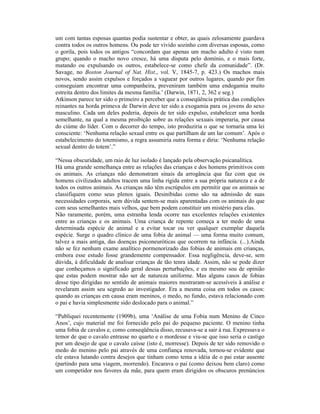 um com tantas esposas quantas podia sustentar e obter, as quais zelosamente guardava
contra todos os outros homens. Ou pode ter vivido sozinho com diversas esposas, como
o gorila, pois todos os antigos “concordam que apenas um macho adulto é visto num
grupo; quando o macho novo cresce, há uma disputa pelo domínio, e o mais forte,
matando ou expulsando os outros, estabelece-se como chefe da comunidade”. (Dr.
Savage, no Boston Journal of Nat. Hist., vol. V, 1845-7, p. 423.) Os machos mais
novos, sendo assim expulsos e forçados a vaguear por outros lugares, quando por fim
conseguiam encontrar uma companheira, preveniram também uma endogamia muito
estreita dentro dos limites da mesma família.’ (Darwin, 1871, 2, 362 e seg.)
Atkinson parece ter sido o primeiro a perceber que a conseqüência prática das condições
reinantes na horda primeva de Darwin deve ter sido a exogamia para os jovens do sexo
masculino. Cada um deles poderia, depois de ter sido expulso, estabelecer uma horda
semelhante, na qual a mesma proibição sobre as relações sexuais imperaria, por causa
do ciúme do líder. Com o decorrer do tempo, isto produziria o que se tornaria uma lei
consciente: ‘Nenhuma relação sexual entre os que partilham de um lar comum’. Após o
estabelecimento do totemismo, a regra assumiria outra forma e diria: ‘Nenhuma relação
sexual dentro do totem’.”

“Nessa obscuridade, um raio de luz isolado é lançado pela observação psicanalítica.
Há uma grande semelhança entre as relações das crianças e dos homens primitivos com
os animais. As crianças não demonstram sinais da arrogância que faz com que os
homens civilizados adultos tracem uma linha rígida entre a sua própria natureza e a de
todos os outros animais. As crianças não têm escrúpulos em permitir que os animais se
classifiquem como seus plenos iguais. Desinibidas como são na admissão de suas
necessidades corporais, sem dúvida sentem-se mais aparentadas com os animais do que
com seus semelhantes mais velhos, que bem podem constituir um mistério para elas.
Não raramente, porém, uma estranha lenda ocorre nas excelentes relações existentes
entre as crianças e os animais. Uma criança de repente começa a ter medo de uma
determinada espécie de animal e a evitar tocar ou ver qualquer exemplar daquela
espécie. Surge o quadro clínico de uma fobia de animal — uma forma muito comum,
talvez a mais antiga, das doenças psiconeuróticas que ocorrem na infância. (...).Ainda
não se fez nenhum exame analítico pormenorizado das fobias de animais em crianças,
embora esse estudo fosse grandemente compensador. Essa negligência, deve-se, sem
dúvida, à dificuldade de analisar crianças de tão tenra idade. Assim, não se pode dizer
que conheçamos o significado geral dessas perturbações, e eu mesmo sou de opinião
que estas podem mostrar não ser de natureza uniforme. Mas alguns casos de fobias
desse tipo dirigidas no sentido de animais maiores mostraram-se acessíveis à análise e
revelaram assim seu segredo ao investigador. Era a mesma coisa em todos os casos:
quando as crianças em causa eram meninos, o medo, no fundo, estava relacionado com
o pai e havia simplesmente sido deslocado para o animal.”

“Publiquei recentemente (1909b), uma ‘Análise de uma Fobia num Menino de Cinco
Anos’, cujo material me foi fornecido pelo pai do pequeno paciente. O menino tinha
uma fobia de cavalos e, como conseqüência disso, recusava-se a sair à rua. Expressava o
temor de que o cavalo entrasse no quarto e o mordesse e viu-se que isso seria o castigo
por um desejo de que o cavalo caísse (isto é, morresse). Depois de ter sido removido o
medo do menino pelo pai através de uma confiança renovada, tornou-se evidente que
ele estava lutando contra desejos que tinham como tema a idéia de o pai estar ausente
(partindo para uma viagem, morrendo). Encarava o pai (como deixou bem claro) como
um competidor nos favores da mãe, para quem eram dirigidos os obscuros prenúncios
 