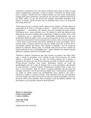 incompleta e ameaçada de fora, não oferece nenhuma certeza para um futuro no qual
estaria completamente construída e isenta de perigos. Exatamente da mesma forma
como a religião, o bolchevismo deve também oferecer aos seus crentes determinadas
compensações pelos sofrimentos e privações de sua vida atual, mediante promessas de
um futuro melhor, em que não haverá mais qualquer necessidade insatisfeita. Esse
paraíso, no entanto, tem de ser nesta vida, ser instituído sobre a terra e ser descerrado
num tempo previsível.”

“Numa época em que as grandes nações anunciam que esperam a salvação apenas da
manutenção da fé cristã, a revolução na Rússia — apesar de todos os seus detalhes
desagradáveis — assemelha-se, não obstante, com uma mensagem de futuro melhor.
Infelizmente nem o nosso ceticismo, nem a fé fanática do outro lado fornecem uma
indicação de como será o desfecho desse experimento. O futuro no-lo dirá; talvez venha
a mostrar-nos que o experimento foi empreendido prematuramente, que uma
modificação radical da ordem social tem escassas perspectivas de êxito até o momento
em que novas descobertas tiverem aumentado nosso controle sobre as forças da natureza
e, dessa forma, tiverem tornado mais fácil a satisfação de nossas necessidades. Talvez
somente então se tornaria possível que uma nova ordem social não só dê um fim às
necessidades materiais das massas, como também se disponha a ouvir as exigências
culturais do indivíduo. Mesmo então, na realidade ainda teremos de lutar, durante um
tempo incalculável, com as dificuldades que o caráter indomável da natureza humana
apresenta a qualquer espécie de comunidade social.”

“Senhoras e senhores: permitam-me que, para concluir, eu resuma o que tinha a dizer
sobre a relação da psicanálise com a questão de uma Weltanschauung. Em minha
opinião, a psicanálise é incapaz de criar uma Weltanschauung por si mesma. A
psicanálise não precisa de uma Weltanschauung; faz parte da ciência e pode aderir à
Weltanschauung científica. Esta, porém, dificilmente merece um nome tão
grandiloqüente, pois não é capaz de abranger tudo, é muito incompleta e não pretende
ser auto-suficiente e construir sistemas. O pensamento científico ainda é muito novo
entre os seres humanos; ainda são muitos os grandes problemas que até agora não
conseguiu solucionar. Uma Weltanschauung erigida sobre a ciência possui, excetuada a
sua ênfase no mundo externo real, principalmente traços negativos, tais como a
submissão à verdade e a rejeição às ilusões. Todo semelhante nosso que está insatisfeito
com essa situação, que exige mais do que isso para seu consolo momentâneo, haverá de
procurá-lo onde o possa encontrar. Não o levaremos a mal, não podemos ajudá-lo, mas
nem podemos, por causa disso, pensar de modo diferente.”




Moisés e o monoteísmo
Esboço de psicanálise
e outros trabalhos

VOLUME XXIII
(1937-1939)

ESBOÇO DE PSICANÁLISE
 
