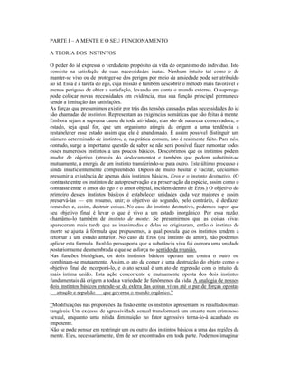 PARTE I – A MENTE E O SEU FUNCIONAMENTO

A TEORIA DOS INSTINTOS

O poder do id expressa o verdadeiro propósito da vida do organismo do indivíduo. Isto
consiste na satisfação de suas necessidades inatas. Nenhum intuito tal como o de
manter-se vivo ou de proteger-se dos perigos por meio da ansiedade pode ser atribuído
ao id. Essa é a tarefa do ego, cuja missão é também descobrir o método mais favorável e
menos perigoso de obter a satisfação, levando em conta o mundo externo. O superego
pode colocar novas necessidades em evidência, mas sua função principal permanece
sendo a limitação das satisfações.
As forças que presumimos existir por trás das tensões causadas pelas necessidades do id
são chamadas de instintos. Representam as exigências somáticas que são feitas à mente.
Embora sejam a suprema causa de toda atividade, elas são de natureza conservadora; o
estado, seja qual for, que um organismo atingiu dá origem a uma tendência a
restabelecer esse estado assim que ele é abandonado. É assim possível distinguir um
número determinado de instintos, e, na prática comum, isto é realmente feito. Para nós,
contudo, surge a importante questão de saber se não será possível fazer remontar todos
esses numerosos instintos a uns poucos básicos. Descobrimos que os instintos podem
mudar de objetivo (através do deslocamento) e também que podem substituir-se
mutuamente, a energia de um instinto transferindo-se para outro. Este último processo é
ainda insuficientemente compreendido. Depois de muito hesitar e vacilar, decidimos
presumir a existência de apenas dois instintos básicos, Eros e o instinto destrutivo. (O
contraste entre os instintos de autopreservação e a preservação da espécie, assim como o
contraste entre o amor do ego e o amor objetal, incidem dentro de Eros.) O objetivo do
primeiro desses instintos básicos é estabelecer unidades cada vez maiores e assim
preservá-las — em resumo, unir; o objetivo do segundo, pelo contrário, é desfazer
conexões e, assim, destruir coisas. No caso do instinto destrutivo, podemos supor que
seu objetivo final é levar o que é vivo a um estado inorgânico. Por essa razão,
chamâmo-lo também de instinto de morte. Se presumirmos que as coisas vivas
apareceram mais tarde que as inanimadas e delas se originaram, então o instinto de
morte se ajusta à fórmula que propusemos, a qual postula que os instintos tendem a
retornar a um estado anterior. No caso de Eros (ou instinto do amor), não podemos
aplicar esta fórmula. Fazê-lo pressuporia que a substância viva foi outrora uma unidade
posteriormente desmembrada e que se esforça no sentido da reunião.
Nas funções biológicas, os dois instintos básicos operam um contra o outro ou
combinam-se mutuamente. Assim, o ato de comer é uma destruição do objeto como o
objetivo final de incorporá-lo, e o ato sexual é um ato de regressão com o intuito da
mais íntima união. Esta ação concorrente e mutuamente oposta dos dois instintos
fundamentais dá origem a toda a variedade de fenômenos da vida. A analogia de nossos
dois instintos básicos estende-se da esfera das coisas vivas até o par de forças opostas
— atração e repulsão — que governa o mundo orgânico.”

“Modificações nas proporções da fusão entre os instintos apresentam os resultados mais
tangíveis. Um excesso de agressividade sexual transformará um amante num criminoso
sexual, enquanto uma nítida diminuição no fator agressivo torna-lo-á acanhado ou
impotente.
Não se pode pensar em restringir um ou outro dos instintos básicos a uma das regiões da
mente. Eles, necessariamente, têm de ser encontrados em toda parte. Podemos imaginar
 