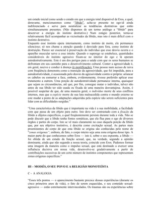 um estado inicial como sendo o estado em que a energia total disponível de Eros, a qual,
doravante, mencionaremos como ‘’libido”, acha-se presente no ego-id ainda
indiferenciado e serve para neutralizar as tendências destrutivas que estão
simultaneamente presentes. (Não dispomos de um termo análogo a “libido” para
descrever a energia do instinto destrutivo.) Num estágio posterior, torna-se
relativamente fácil acompanhar as vicissitudes da libido, mas isto é mais difícil com o
instinto destrutivo.
Enquanto esse instinto opera internamente, como instinto de morte, ele permanece
silencioso; só nos chama a atenção quando é desviado para fora, como instinto de
destruição. Parece ser essencial à preservação do indivíduo que esse desvio ocorra e o
aparelho muscular serve a esse intuito. Quando o superego se estabelece, quantidades
consideráveis do instinto agressivo fixam-se no interior do ego e lá operam
autodestrutivamente. Este é um dos perigos para a saúde com que os seres humanos se
defrontam em seu caminho para o desenvolvimento cultural. Conter a agressividade é,
em geral, nocivo e conduz à doença (à mortificação). Uma pessoa num acesso de raiva
com freqüência demonstra como a transição da agressividade, que foi impedida, para a
autodestrutividade, é ocasionada pelo desvio da agressividade contra si própria: arrancar
os cabelos ou esmurrar a face, embora, evidentemente, tivesse preferido aplicar esse
tratamento a outrem. Uma porção de autodestrutividade permanece interna, quaisquer
que sejam as circunstâncias, até que, por fim, consegue matar o indivíduo, talvez não
antes de sua libido ter sido usada ou fixada de uma maneira desvantajosa. Assim, é
possível suspeitar de que, de uma maneira geral, o indivíduo morre de seus conflitos
internos, mas que a espécie morre de sua luta malsucedida contra o mundo externo se
este mudar a ponto de as adaptações adquiridas pela espécie não serem suficientes para
lidar com as dificuldades surgidas.”

“Uma característica da libido que é importante na vida é a sua mobilidade, a facilidade
com que passa de um objeto para outro. Isto deve ser contrastado com a fixação da
libido a objetos específicos, a qual freqüentemente persiste durante toda a vida. Não se
pode discutir que a libido tenha fontes somáticas, que ela flua para o ego de diversos
órgãos e partes do corpo. Isto se vê mais claramente no caso daquela porção da libido
que, por seu objetivo instintivo, é descrita como excitação sexual. As partes mais
proeminentes do corpo de que esta libido se origina são conhecidas pelo nome de
“zonas erógenas”, embora, de fato, o corpo inteiro seja uma zona erógena desse tipo. A
maior parte do que conhecemos sobre Eros — isto é, sobre o seu expoente, a libido —
foi obtida de um estudo da função sexual, que, na verdade, segundo a opinião
dominante, ainda que não segundo a nossa teoria, coincide com Eros. Pudemos formar
uma imagem da maneira como o impulso sexual, que está destinado a exercer uma
influência decisiva em nossa vida, desenvolve-se gradativamente a partir de
contribuições sucessivas de um certo número de instintos componentes que representam
zonas erógenas específicas.”


III – MOISÉS, O SEU POVO E A RELIGIÃO MONOTEÍSTA

C - A ANALOGIA

“Esses três pontos — o aparecimento bastante precoce dessas experiências (durante os
cinco primeiros anos de vida), o fato de serem esquecidas, e seu conteúdo sexual-
agressivo — estão estreitamente intervinculados. Os traumas são ou experiências sobre
 
