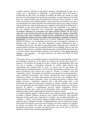 o próprio corpo do indivíduo ou percepções sensórias, principalmente de algo visto e
ouvido, isto é, experiências ou impressões. A intervinculação desses três pontos é
estabelecida por uma teoria, um produto do trabalho de análise que, apenas ele, pode
provocar um conhecimento das experiências esquecidas, ou, para expressá-lo do modo
mais vivo, embora também mais incorretamente, trazê-las de volta à memória. A teoria
é que, em contraste com a opinião popular, a vida sexual dos seres humanos (ou o que a
ela corresponde mais tarde) apresenta uma eflorescência precoce que chega ao fim por
volta do quinto ano, sendo seguida pelo que é conhecido como período de latência (até a
puberdade), em que não há desenvolvimento ulterior da sexualidade e, na verdade, o
que fora atingido experimenta uma retrogressão. Essa teoria é confirmada pela
investigação anatômica do crescimento dos órgãos genitais internos; ela nos leva a
supor que a raça humana descende de uma espécie animal que atingiu a maturidade
sexual aos cinco anos e desperta a suspeita de que o adiamento da vida sexual e seu
desencadeamento difásico [em duas ondas] estão intimamente vinculados à função de
hominização. Os seres humanos parecem ser os únicos organismos animais com um
período de latência e um retardamento sexual desse tipo. Investigações efetuadas em
primatas (que, até onde sei, não estão disponíveis) seriam indispensáveis para a
verificação dessa teoria. Não pode ser psicologicamente indiferente que o período de
amnésia infantil coincida com esse período primitivo da sexualidade. Pode ser que esse
estado de coisas forneça o verdadeiro determinante para a possibilidade da neurose, que
é, em certo sentido, uma prerrogativa humana e, desse ponto de vista, aparece como um
vestígio — um ‘survival’ — de tempos primevos, tal como certas partes de nossa
anatomia corporal.”

“Dois pontos devem ser acentuados quanto às características ou peculiaridades comuns
dos fenômenos neuróticos: (a) Os efeitos dos traumas são de dois tipos, positivos e
negativos. Os primeiros são tentativas de pôr o trauma em funcionamento mais uma
vez, isto é, recordar a experiência esquecida ou, melhor ainda, torná-la real,
experimentar uma repetição dela de novo, ou, mesmo que ela seja apenas um
relacionamento emocional primitivo, revivê-la num relacionamento análogo com outra
pessoa. Resumimos esses esforços sob o nome de ‘fixações’ no trauma e como uma
‘compulsão a repetir’. Eles podem ser percebidos no que passa por ser um ego normal e,
como tendências permanentes nele, podem emprestar-lhe traços caracterológicos
inalteráveis, embora, ou melhor, precisamente por causa disso, sua verdadeira base e
origem históricas estejam esquecidas. Assim, um homem que passou a infância numa
ligação excessiva e atualmente esquecida com a mãe pode passar toda a vida
procurando uma esposa de quem possa conseguir ser nutrido e apoiado. Uma menina
que foi tornada objeto de uma sedução sexual na infância pode orientar sua vida sexual
posterior de maneira a constantemente provocar ataques semelhantes. Pode-se
facilmente adivinhar que, a partir de tais descobertas sobre o problema da neurose,
podemos penetrar numa compreensão da formação do caráter em geral.
As reações negativas seguem o objetivo oposto: que nada dos traumas esquecidos seja
recordado e repetido. Podemos resumi-las como ‘reações defensivas’. Sua expressão
principal constitui aquilo que é chamado de ‘evitações’, que se podem intensificar em
‘inibições’ e ‘fobias’. Essas reações negativas também efetuam as contribuições mais
poderosas para a cunhagem do caráter. Fundamentalmente, elas são fixações no trauma,
tanto quanto seus opostos, exceto por serem fixações com intuito contrário. Os sintomas
de neurose, no sentido mais estrito, são conciliações em que ambas as tendências
procedentes dos traumas se reúnem, de maneira que a cota, ora de uma, ora de outra
tendência, encontre nelas expressão preponderante.”
 