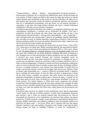 “Trauma primitivo — defesa — latência — desencadeamento da doença neurótica —
retorno parcial reprimido: tal é a fórmula que estabelecemos para o desenvolvimento de
uma neurose. O leitor é agora convidado a dar o passo de supor que ocorreu na vida da
espécie humana algo semelhante ao que ocorre na vida dos indivíduos, de supor, isto é,
que também aqui ocorreram eventos de natureza sexualmente agressiva, que deixaram
atrás de si conseqüências permanentes, mas que foram, em sua maioria, desviados e
esquecidos, e que após uma longa latência entraram em vigor e criaram fenômenos
semelhantes a sintomas, em sua estrutura e propósito.
Acreditamos que podemos adivinhar esses eventos e nos propomos demonstrar que suas
conseqüências semelhantes a sintomas são os fenômenos da religião. Visto que o
surgimento da idéia da evolução não mais deixa lugar para dúvidas de que a raça
humana possui uma pré-história, e visto que esta é desconhecida — isto é, esquecida —,
uma conclusão desse tipo carrega quase o peso de um postulado. Quando aprendemos
que, em ambos os casos, os traumas operantes e esquecidos se referem à vida na família
humana, podemos acolher isso como um prêmio altamente bem-vindo e imprevisto, que
não foi invocado por nossos estudos até esse ponto.
Apresentei essas asserções já um quarto de século atrás, em meu Totem e Tabu (1912-
13), e basta que eu as repita aqui. Minha construção parte de um enunciado de Darwin
(1871, 2, p. 362 e seg.] e inclui uma hipótese de Atkinson [1903, p. 220 e seg.]. Afirma
ela que, em épocas primevas, o homem primitivo vivia em pequenas hordas cada uma
das quais sob o domínio de um macho poderoso. Nenhuma data pode ser atribuída a
isso; tampouco isso se acha sincronizado às épocas geológicas que nos são conhecidas;
é provável que essas criaturas humanas não tivessem progredido muito no
desenvolvimento da fala. Uma parte essencial da construção é a hipótese de que os
eventos que me disponho a descrever ocorreram a todos os homens primitivos, isto é, a
todos os nossos antepassados. A história é contada sob forma enormemente condensada,
como se tivesse acontecido numa só ocasião, ao passo que, de fato, ela abrange milhares
de anos e se repetiu incontáveis vezes durante esse longo período. O macho forte era
senhor e pai de toda a horda, e irrestrito em seu poder, que exercia com violência. Todas
as fêmeas eram propriedade sua — esposas e filhas de sua própria horda, e algumas,
talvez, roubadas de outras hordas. A sorte dos filhos era dura: se despertavam o ciúme
do pai, eram mortos, castrados, ou expulsos. Seu único recurso era reunirem-se em
pequenas comunidades, arranjarem esposas para si através do rapto, e, quando um ou
outro deles podia ter êxito nisso, elevarem-se a uma posição semelhante à do pai, na
horda primeva. Por razões naturais, os filhos mais novos ocupavam uma posição
excepcional. Eram protegidos pelo amor de suas mães e podiam tirar vantagem da idade
crescente do pai e sucedê-lo quando de sua morte. Podemos detectar, em lendas e contos
de fadas, ecos tanto da expulsão dos filhos mais velhos quanto do favorecimento dos
mais novos.
O primeiro passo decisivo no sentido de uma modificação nesse tipo de organização
‘social’ parece ter sido que os irmãos expulsos, vivendo numa comunidade, uniram-se
para derrotar o pai e, como era costume naqueles dias, devoraram-no cru. Não há
necessidade de esquivar-se a esse canibalismo; ele continuou bem adiante, em épocas
posteriores. O ponto essencial, contudo, é que atribuímos a esses homens primitivos as
mesmas atitudes emocionais que pudemos estabelecer pela investigação analítica nos
primitivos da época atual — em nossos filhos. Isto é, supomos que eles não apenas
odiaram e temeram o pai, mas também o honraram como modelo, e que cada um deles
desejou ocupar seu lugar na realidade. Podemos, se assim for, compreender o
 