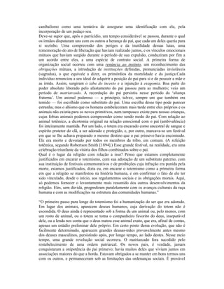 canibalismo como uma tentativa de assegurar uma identificação com ele, pela
incorporação de um pedaço seu.
Deve-se supor que, após o parricídio, um tempo considerável se passou, durante o qual
os irmãos disputaram uns com os outros a herança do pai, que cada um deles queria para
si sozinho. Uma compreensão dos perigos e da inutilidade dessas lutas, uma
rememoração do ato de liberação que haviam realizado juntos, e os vínculos emocionais
mútuos que haviam surgido durante o período de sua expulsão, conduziram por fim a
um acordo entre eles, a uma espécie de contrato social. A primeira forma de
organização social ocorreu com uma renúncia ao instinto, um reconhecimento das
obrigações mútuas, a introdução de instituições definidas, pronunciadas invioláveis
(sagradas), o que equivale a dizer, os primórdios da moralidade e da justiça.Cada
indivíduo renunciou a seu ideal de adquirir a posição do pai para si e de possuir a mãe e
as irmãs. Assim, surgiram o tabu do incesto e a injunção à exagomia. Boa parte do
poder absoluto liberado pelo afastamento do pai passou para as mulheres; veio um
período de matriarcado. A recordação do pai persistiu nesse período da ‘aliança
fraterna’. Um animal poderoso — a princípio, talvez, sempre um que também era
temido — foi escolhido como substituto do pai. Uma escolha desse tipo pode parecer
estranha, mas o abismo que os homens estabeleceram mais tarde entre eles próprios e os
animais não existia para os novos primitivos, nem tampouco existe para nossas crianças,
cujas fobias animais podemos compreender como sendo medo do pai. Com relação ao
animal totêmico, a dicotomia original na relação emocional com o pai (ambivalência)
foi inteiramente mantida. Por um lado, o totem era encarado como ancestral de sangue e
espírito protetor do clã, a ser adorado e protegido, e, por outro, marcava-se um festival
em que se lhe achava preparado o mesmo destino que o pai primevo havia encontrado.
Ele era morto e devorado por todos os membros da tribo, em comum. (A refeição
totêmica, segundo Robertson Smith [1894].) Esse grande festival, na realidade, era uma
celebração triunfante da vitória dos filhos combinados sobre o pai.
Qual é o lugar da religião com relação a isso? Penso que estamos completamente
justificados em encarar o totemismo, com sua adoração de um substituto paterno, com
sua instituição de festivais comemorativos e de proibições cuja infração era punida pela
morte, estamos justificados, dizia eu, em encarar o totemismo como a primeira forma
em que a religião se manifestou na história humana, e em confirmar o fato de ele ter
sido vinculado, desde o início, aos regulamentos sociais e às obrigações morais. Aqui,
só podemos fornecer o levantamento mais resumido dos outros desenvolvimentos da
religião. Eles, sem dúvida, progrediram paralelamente com os avanços culturais da raça
humana e com as modificações na estrutura das comunidades humanas.”

“O primeiro passo para longe do totemismo foi a humanização do ser que era adorado.
Em lugar dos animais, aparecem deuses humanos, cuja derivação do totem não é
escondida. O deus ainda é representado sob a forma de um animal ou, pelo menos, com
um rosto de animal, ou o totem se torna o companheiro favorito do deus, inseparável
dele, ou a lenda nos conta que o deus matou esse animal exato, que era, afinal de contas,
apenas um estádio preliminar dele próprio. Em certo ponto dessa evolução, que não é
facilmente determinado, aparecem grandes deusas-mães provavelmente antes mesmo
dos deuses masculinos, persistindo após, por longo tempo, ao lado destes. Nesse meio
tempo, uma grande revolução social ocorrera. O matriarcado fora sucedido pelo
restabelecimento de uma ordem patriarcal. Os novos pais, é verdade, jamais
conquistaram a onipotência do pai primevo; havia muitos deles que viviam juntos em
associações maiores do que a horda. Estavam obrigados a se manter em bons termos uns
com os outros, e permaneceram sob as limitações das ordenanças sociais. É provável
 