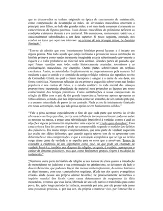 que as deusas-mães se tenham originado na época do cerceamento do matriarcado,
como compensação da desatenção às mães. As divindades masculinas aparecem a
princípio com filhos, ao lado das grandes mães, e só mais tarde assumem claramente as
características de figuras paternas. Esses deuses masculinos do politeísmo refletem as
condições existentes durante a era patriarcal. São numerosos, mutuamente restritivos, e
ocasionalmente subordinados a um deus superior. O passo seguinte, contudo, nos
conduz ao tema que aqui nos interessa: ao retorno de um deus-pai único, de domínio
ilimitado.”

“Tem-se de admitir que esse levantamento histórico possui lacunas e é incerto em
alguns pontos. Mas todo aquele que esteja inclinado a pronunciar nossa construção da
história primeva como sendo puramente imaginária estaria subestimando gravemente a
riqueza e o valor probatório do material nela contido. Grandes partes do passado, que
aqui foram reunidas num todo, estão historicamente atestadas: totemismo e as
confederações masculinas, por exemplo. Outras partes sobreviveram em réplicas
excelentes. Assim, as autoridades freqüentemente se impressionaram pela maneira fiel
mediante a qual o sentido e o conteúdo da antiga refeição totêmica são repetidos no rito
da Comunhão Cristã, na qual o crente incorpora o sangue e a carne de seu deus, em
forma simbólica. Numerosas relíquias da era primeva esquecida sobrevieram nas lendas
populares e nos contos de fadas, e o estudo analítico da vida mental das crianças
proporcionou inesperada abundância de material para preencher as lacunas em nosso
conhecimento dos tempos primitivos. Como contribuições à nossa compreensão da
relação do filho com o pai, de tão grande importância, basta-me apenas apresentar as
fobias animais, o medo, que nos impressiona como tão estranho, de ser comido pelo pai,
e a enorme intensidade do pavor de ser castrado. Nada existe de inteiramente fabricado
em nossa construção, nada que não possa apoiar-se em fundamentos sólidos.”

“Vale a pena acentuar especialmente o fato de que cada parte que retorna do olvido
afirma-se com força peculiar, exerce uma influência incomparavelmente poderosa sobre
as pessoas na massa, e ergue uma reivindicação irresistível à verdade, contra a qual as
objeções lógicas permanecem impotentes: uma espécie de ‘credo quia absurdum‘. Essa
característica fora do comum só pode ser compreendida segundo o modelo dos delírios
dos psicóticos. Há muito tempo compreendemos, que uma parte de verdade esquecida
jaz oculta nas idéias delirantes, que quando aquela retorna tem de se apresentar com
deformações e más compreensões, e que a convicção compulsiva que se liga ao delírio
surge desse cerne de verdade e se espalha para os erros que a envolvem. Temos de
conceder a existência de um ingrediente como esse, do que pode ser chamado de
verdade histórica, também nos dogmas da religião, os quais, é verdade, apresentam o
caráter de sintomas psicóticos, mas que, como fenômenos grupais, fogem à maldição do
isolamento.”

“Nenhuma outra parte da história da religião se nos tornou tão clara quanto a introdução
do monoteísmo no judaísmo e sua continuação no cristianismo, se deixamos de lado o
desenvolvimento, que podemos traçar não menos ininterruptamente, do animal totêmico
ao deus humano, com seus companheiros regulares. (Cada um dos quatro evangelistas
cristãos ainda possui seu próprio animal favorito.) Se provisoriamente aceitarmos o
império mundial dos faraós como causa determinante do surgimento da idéia
monoteísta, veremos que essa idéia, libertada de seu solo nativo e transferida para outro
povo, foi, após longo período de latência, assumida por este, por ele preservada como
uma possessão preciosa, e, por sua vez, ela própria o manteve vivo, por fornecer-lhe o
 