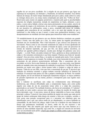 orgulho de ser um povo escolhido: foi à religião de seu pai primevo que ligou sua
esperança de recompensa, de distinção e, finalmente, de domínio mundial. Essa última
fantasia de desejo, há muito tempo abandonada pelo povo judeu, ainda sobrevive entre
os inimigos desse povo, na crença numa conspiração por parte dos ‘Velhos de Sion’.
Reservamos para exame em páginas posteriores a maneira pela qual as peculiaridades
especiais da religião monoteísta, tomada de empréstimo ao Egito, afetaram o povo
judeu, e como estava fadada a deixar uma marca permanente em seu caráter, através de
sua rejeição da magia e do misticismo, de seu convite a avanços em intelectualidade, e
de seu incentivo às sublimações; como o povo, extasiado pela posse da verdade,
esmagado pela consciência de ser escolhido, veio a ter uma alta opinião do que é
intelectual e a dar ênfase ao que é moral, e como seus melancólicos destinos e seus
desapontamentos na realidade serviram apenas para intensificar todas essas tendências.”

“O restabelecimento do pai primevo em seu direitos históricos constituiu um grande
passo à frente, mas não podia ser o fim. As outras partes da tragédia pré-histórica
insistiam em ser reconhecidas. Não é fácil discernir o que colocou esse processo em
movimento. Parece como se um crescente sentimento de culpa se tivesse apoderado do
povo judeu, ou, talvez, de todo o mundo civilizado da época, como um precursor de
retorno do material reprimido, até que, por fim, um desses judeus encontrou, ao
justificar um agitador político-religioso, ocasião para desligar do judaísmo uma nova
religião — a cristã. Paulo, um judeu romano de Tarso, apoderou-se desse sentimento de
culpa e o fez remontar corretamente à sua fonte original. Chamou essa fonte de ‘pecado
original’; fora um crime contra Deus, e só podia ser expiado pela morte. Com o pecado
original, a morte apareceu no mundo. Na verdade, esse crime merecedor de morte fora o
assassinato do pai primevo posteriormente deificado. Mas o assassinato não era
recordado; ao invés, havia uma fantasia de sua expiação, e, por essa razão, essa fantasia
podia ser saudada como uma mensagem de redenção (evangelium). Um filho de Deus se
permitira ser morto sem culpa e assim tomara sobre si próprio a culpa de todos os
homens. Tinha de ser um filho, visto que fora o assassinato de um pai. É provável que
tradições de mistérios orientais e gregos tenham exercido influência na fantasia da
redenção. O essencial nela parece ter sido a própria contribuição de Paulo. No sentido
mais próprio, ele foi um homem de disposição inatamente religiosa: os traços sombrios
do passado espreitavam em sua mente, prontos a irromperem para suas regiões mais
conscientes.
Que o redentor se sacrificara sem culpa era evidentemente uma deformação
tendenciosa, que oferecia dificuldades para a compreensão lógica, pois como podia
alguém sem culpa do ato do assassinato tomar sobre si a culpa dos assassinos,
permitindo-se ser morto? Na realidade histórica, não havia tal contradição. O ‘redentor’
não podia ser outro senão a pessoa mais culpada, o cabeça da reunião de irmãos que
havia derrotado o pai. A meu juízo, temos de deixar indecidido se houve esse rebelde
principal e cabeça. É possível, mas temos também de manter em mente que cada um do
grupo de irmãos certamente tinha desejo de cometer o feito por si próprio, sozinho, e
criar assim uma posição excepcional para si e encontrar um substituto para sua
identificação com o pai, que estava tendo de ser abandonada e se estava fundindo na
comunidade. Se não houve tal cabeça, então Cristo foi o herdeiro de uma fantasia de
desejo que permaneceu irrealizada; se houve, então ele foi seu sucessor e sua
reencarnação. Mas não importa que aquilo que temos aqui seja uma fantasia ou o
retorno de uma realidade esquecida; seja como for, a origem do conceito de um herói
deve ser encontrada neste ponto; o herói que sempre se rebela contra o pai e o mata sob
a uma forma ou outra.”
 