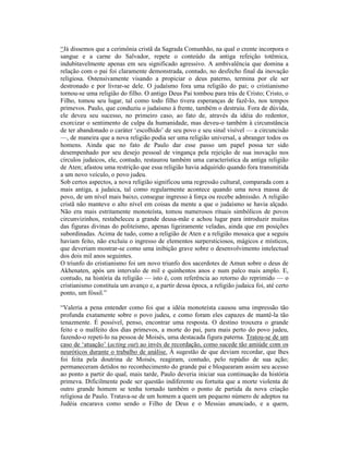 “Já dissemos que a cerimônia cristã da Sagrada Comunhão, na qual o crente incorpora o
sangue e a carne do Salvador, repete o conteúdo da antiga refeição totêmica,
indubitavelmente apenas em seu significado agressivo. A ambivalência que domina a
relação com o pai foi claramente demonstrada, contudo, no desfecho final da inovação
religiosa. Ostensivamente visando a propiciar o deus paterno, termina por ele ser
destronado e por livrar-se dele. O judaísmo fora uma religião do pai; o cristianismo
tornou-se uma religião do filho. O antigo Deus Pai tombou para trás de Cristo; Cristo, o
Filho, tomou seu lugar, tal como todo filho tivera esperanças de fazê-lo, nos tempos
primevos. Paulo, que conduziu o judaísmo à frente, também o destruiu. Fora de dúvida,
ele deveu seu sucesso, no primeiro caso, ao fato de, através da idéia do redentor,
exorcizar o sentimento de culpa da humanidade, mas deveu-o também à circunstância
de ter abandonado o caráter ‘escolhido’ de seu povo e seu sinal visível — a circuncisão
—, de maneira que a nova religião podia ser uma religião universal, a abranger todos os
homens. Ainda que no fato de Paulo dar esse passo um papel possa ter sido
desempenhado por seu desejo pessoal de vingança pela rejeição de sua inovação nos
círculos judaicos, ele, contudo, restaurou também uma característica da antiga religião
de Aten; afastou uma restrição que essa religião havia adquirido quando fora transmitida
a um novo veículo, o povo judeu.
Sob certos aspectos, a nova religião significou uma regressão cultural, comparada com a
mais antiga, a judaica, tal como regularmente acontece quando uma nova massa de
povo, de um nível mais baixo, consegue ingresso à força ou recebe admissão. A religião
cristã não manteve o alto nível em coisas da mente a que o judaísmo se havia alçado.
Não era mais estritamente monoteísta, tomou numerosos rituais simbólicos de povos
circunvizinhos, restabeleceu a grande deusa-mãe e achou lugar para introduzir muitas
das figuras divinas do politeísmo, apenas ligeiramente veladas, ainda que em posições
subordinadas. Acima de tudo, como a religião de Aten e a religião mosaica que a seguiu
haviam feito, não excluiu o ingresso de elementos surpersticiosos, mágicos e místicos,
que deveriam mostrar-se como uma inibição grave sobre o desenvolvimento intelectual
dos dois mil anos seguintes.
O triunfo do cristianismo foi um novo triunfo dos sacerdotes de Amun sobre o deus de
Akhenaten, após um intervalo de mil e quinhentos anos e num palco mais amplo. E,
contudo, na história da religião — isto é, com referência ao retorno do reprimido — o
cristianismo constituía um avanço e, a partir dessa época, a religião judaica foi, até certo
ponto, um fóssil.”

“Valeria a pena entender como foi que a idéia monoteísta causou uma impressão tão
profunda exatamente sobre o povo judeu, e como foram eles capazes de mantê-la tão
tenazmente. É possível, penso, encontrar uma resposta. O destino trouxera o grande
feito e o malfeito dos dias primevos, a morte do pai, para mais perto do povo judeu,
fazendo-o repeti-lo na pessoa de Moisés, uma destacada figura paterna. Tratou-se de um
caso de ‘atuação’ (acting out) ao invés de recordação, como sucede tão amiúde com os
neuróticos durante o trabalho de análise. À sugestão de que deviam recordar, que lhes
foi feita pela doutrina de Moisés, reagiram, contudo, pelo repúdio de sua ação;
permaneceram detidos no reconhecimento do grande pai e bloquearam assim seu acesso
ao ponto a partir do qual, mais tarde, Paulo deveria iniciar sua continuação da história
primeva. Dificilmente pode ser questão indiferente ou fortuita que a morte violenta de
outro grande homem se tenha tornado também o ponto de partida da nova criação
religiosa de Paulo. Tratava-se de um homem a quem um pequeno número de adeptos na
Judéia encarava como sendo o Filho de Deus e o Messias anunciado, e a quem,
 