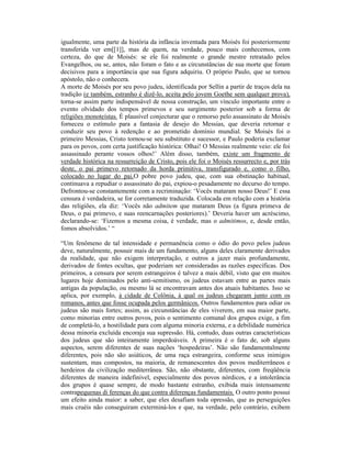 igualmente, uma parte da história da infância inventada para Moisés foi posteriormente
transferida ver em[[1]], mas de quem, na verdade, pouco mais conhecemos, com
certeza, do que de Moisés: se ele foi realmente o grande mestre retratado pelos
Evangelhos, ou se, antes, não foram o fato e as circunstâncias de sua morte que foram
decisivos para a importância que sua figura adquiriu. O próprio Paulo, que se tornou
apóstolo, não o conhecera.
A morte de Moisés por seu povo judeu, identificada por Sellin a partir de traços dela na
tradição (e também, estranho é dizê-lo, aceita pelo jovem Goethe sem qualquer prova),
torna-se assim parte indispensável de nossa construção, um vínculo importante entre o
evento olvidado dos tempos primevos e seu surgimento posterior sob a forma de
religiões monoteístas. É plausível conjecturar que o remorso pelo assassinato de Moisés
forneceu o estímulo para a fantasia de desejo do Messias, que deveria retornar e
conduzir seu povo à redenção e ao prometido domínio mundial. Se Moisés foi o
primeiro Messias, Cristo tornou-se seu substituto e sucessor, e Paulo poderia exclamar
para os povos, com certa justificação histórica: Olhai! O Messias realmente veio: ele foi
assassinado perante vossos olhos!’ Além disso, também, existe um fragmento de
verdade histórica na ressurreição de Cristo, pois ele foi o Moisés ressurrecto e, por trás
deste, o pai primevo retornado da horda primitiva, transfigurado e, como o filho,
colocado no lugar do pai.O pobre povo judeu, que, com sua obstinação habitual,
continuava a repudiar o assassinato do pai, expiou-o pesadamente no decurso do tempo.
Defrontou-se constantemente com a recriminação: ‘Vocês mataram nosso Deus!’ E essa
censura é verdadeira, se for corretamente traduzida. Colocada em relação com a história
das religiões, ela diz: ‘Vocês não admitem que mataram Deus (a figura primeva de
Deus, o pai primevo, e suas reencarnações posteriores).’ Deveria haver um acréscimo,
declarando-se: ‘Fizemos a mesma coisa, é verdade, mas o admitimos, e, desde então,
fomos absolvidos.’ “

“Um fenômeno de tal intensidade e permanência como o ódio do povo pelos judeus
deve, naturalmente, possuir mais de um fundamento, alguns deles claramente derivados
da realidade, que não exigem interpretação, e outros a jazer mais profundamente,
derivados de fontes ocultas, que poderiam ser consideradas as razões específicas. Dos
primeiros, a censura por serem estrangeiros é talvez a mais débil, visto que em muitos
lugares hoje dominados pelo anti-semitismo, os judeus estavam entre as partes mais
antigas da população, ou mesmo lá se encontravam antes dos atuais habitantes. Isso se
aplica, por exemplo, à cidade de Colônia, à qual os judeus chegaram junto com os
romanos, antes que fosse ocupada pelos germânicos. Outros fundamentos para odiar os
judeus são mais fortes; assim, as circunstâncias de eles viverem, em sua maior parte,
como minorias entre outros povos, pois o sentimento comunal dos grupos exige, a fim
de completá-lo, a hostilidade para com alguma minoria externa, e a debilidade numérica
dessa minoria excluída encoraja sua supressão. Há, contudo, duas outras características
dos judeus que são inteiramente imperdoáveis. A primeira é o fato de, sob alguns
aspectos, serem diferentes de suas nações ‘hospedeiras’. Não são fundamentalmente
diferentes, pois não são asiáticos, de uma raça estrangeira, conforme seus inimigos
sustentam, mas compostos, na maioria, de remanescentes dos povos mediterrâneos e
herdeiros da civilização mediterrânea. São, não obstante, diferentes, com freqüência
diferentes de maneira indefinível, especialmente dos povos nórdicos, e a intolerância
dos grupos é quase sempre, de modo bastante estranho, exibida mais intensamente
contrapequenas di ferenças do que contra diferenças fundamentais. O outro ponto possui
um efeito ainda maior: a saber, que eles desafiam toda opressão, que as perseguições
mais cruéis não conseguiram exterminá-los e que, na verdade, pelo contrário, exibem
 