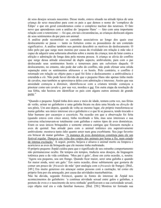 de seus desejos sexuais nascentes. Desse modo, estava situado na atitude típica de uma
criança do sexo masculino para com os pais a que demos o nome do ‘complexo de
Édipo’ e que em geral consideramos como o complexo nuclear das neuroses. O fato
novo que aprendemos com a análise do ‘pequeno Hans’ — fato com uma importante
relação com o totemismo — foi que, em tais circunstâncias, as crianças deslocam alguns
de seus sentimentos do pai para um animal.
A análise pode reconstituir os caminhos associativos ao longo dos quais esse
deslocamento se passa — tanto os fortuitos como os possuidores de um conteúdo
significativo. A análise também nos permite descobrir os motivos do deslocamento. O
ódio pelo pai que surge num menino por causa da rivalidade em relação à mãe não é
capaz de adquirir uma soberania absoluta sobre a mente da criança; tem de lutar contra a
afeição e admiração de longa data pela mesma pessoa. A criança se alivia do conflito
que surge dessa atitude emocional de duplo aspecto, ambivalente, para com o pai
deslocando seus sentimentos hostis e temerosos para um substituto daquele. O
deslocamento, no entanto, não pode dar cabo do conflito, não pode efetuar uma nítida
separação entre os sentimentos afetuosos e os hostis. Pelo contrário, o conflito é
retomado em relação ao objeto para o qual foi feito o deslocamento: a ambivalência é
estendida a ele. Não pode haver dúvida de que o pequeno Hans não apenas tinha medo
de cavalos, mas também se aproximava deles com admiração e interesse. Assim que sua
ansiedade começou a diminuir, identificou-se com a criatura temida: começou a
pinotear como um cavalo e, por sua vez, mordeu o pai. Em outra etapa da resolução de
sua fobia, não hesitou em identificar os pais com alguns outros animais de grande
porte.”

“Quando o pequeno Árpád tinha dois anos e meio de idade, tentara certa vez, nas férias
de verão, urinar no galinheiro e uma galinha bicara ou dera uma bicada na direção de
seu pênis. Um ano depois, quando de volta ao mesmo lugar, ele próprio transformou-se
numa galinha: seu único interesse era o galinheiro e o que lá se passava, tendo trocado o
falar humano por cacarejos e cocoricós. Na ocasião em que a observação foi feita
(quando estava com cinco anos), tinha recobrado a fala, mas seus interesses e sua
conversa relacionavam-se totalmente com galinhas e outros tipos de aves domésticas.
Eram os seus únicos brinquedos e somente entoava cantigas que fizessem menção a
aves de quintal. Sua atitude para com o animal totêmico era superativamente
ambivalente: mostrava tanto ódio quanto amor num grau exorbitante. Seu jogo favorito
era brincar de matar galinhas. ‘A matança de aves domésticas constituía para ele um
festival regular. Dançava em volta dos corpos dos animais por horas a fio, num estado
de intensa excitação.’ A seguir, porém, beijava e alisava o animal morto ou limpava e
acariciava as aves de brinquedo que ele mesmo tinha maltratado.
O próprio pequeno Árpád cuidou para que o significado de seu estranho comportamento
não permanecesse oculto. De tempos em tempos, traduzia seus desejos, da linguagem
totêmica para a da vida cotidiana. ‘Meu pai é galo’, disse em certa ocasião, e, noutra:
‘Agora sou pequeno, sou um frango. Quando ficar maior, serei uma galinha e quando
for maior ainda, serei um galo.’ Em outra ocasião, disse subitamente que gostaria de
comer um pouco de ‘fricassée de mãe’ (por analogia com o fricassée de frango). [Ibid.,
249.] Era muito generoso em ameaçar outras pessoas com a castração, tal como ele
próprio fora por ela ameaçado, por causa das atividades masturbatórias.
Não há dúvida, segundo Ferenczi, quanto às fontes do interesse de Árpád nos
acontecimentos do galinheiro: ‘a contínua atividade sexual entre galos e galinhas, a
postura de ovos e o nascimento da nova ninhada’ gratificavam a sua curiosidade sexual,
cujo objeto real era a vida familiar humana. [Ibid. 250.] Mostrou ter formado sua
 
