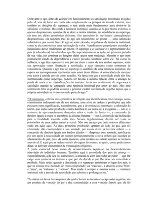Doravante o ego, antes de colocar em funcionamento as satisfações instintuais exigidas
pelo id, tem de levar em conta não simplesmente os perigos do mundo externo, mas
também as objeções do superego, e terá ainda mais fundamentos para abster-se de
satisfazer o instinto. Mas onde a renúncia instintual, quando se dá por razões externas, é
apenas desprazerosa, quando ela se deve a razões internas, em obediência ao superego,
ela tem um efeito econômico diferente. Em acréscimo às inevitáveis conseqüências
desprazerosas, ela também traz ao ego um rendimento de prazer — uma satisfação
substitutiva, por assim dizer. O ego se sente elevado; orgulha-se da renúncia instintual,
como se ela constituísse uma realização de valor. Acreditamos quepodemos entender o
mecanismo desse rendimento de prazer. O superego é o sucessor e o representante dos
pais (e educadores) do indivíduo, que lhe supervisionaram as ações no primeiro período
de sua vida; ele continua as funções deles quase sem mudança. Mantém o ego num
permanente estado de dependência e exerce pressão constante sobre ele. Tal como na
infância, o ego fica apreensivo em pôr em risco o amor de seu senhor supremo; sente
sua aprovação como libertação e satisfação, e suas censuras como tormentos de
consciência. Quando o ego traz ao superego o sacrifício de uma renúncia instintual, ele
espera ser recompensado recebendo mais amor deste último. A consciência de merecer
esse amor é sentida por ele como orgulho. Na época em que a autoridade ainda não fora
internalizada como superego, poderia ter havido a mesma relação entre a ameaça de
perda do amor e as reivindicações do instinto; havia um sentimento de segurança e
satisfação quando se conseguia uma renúncia instintual por amor ao país. Mas esse
sentimento feliz só poderia assumir o peculiar caráter narcísico de orgulho depois que a
própria autoridade se tivesse tornado parte do ego.”

“O totemismo, a forma mais primitiva de religião que identificamos, traz consigo, como
constituintes indispensáveis de seu sistema, uma série de ordens e proibições que não
possuem outra significação, naturalmente, que a de renúncias instintuais: a adoração do
totem, que inclui uma proibição contra danificá-lo ou matá-lo; a exogamia — isto é, a
renúncia às apaixonadamente desejadas mães e irmãs da horda —, a concessão de
direitos iguais a todos os membros da aliança fraterna — isto é, a restrição da inclinação
para a rivalidade violenta entre eles. Nesses regulamentos, devem ser visto os
primórdios de uma ordem moral e social. Não nos escapa que dois motivos diferentes
estão em ação aqui. As duas primeiras proibições operam do lado do pai, que foi
eliminado: dão continuidade a sua vontade, por assim dizer. A terceira ordem — a
concessão de direitos iguais aos irmãos aliados — despreza essa vontade; justifica-se
por um apelo à necessidade de manter permanentemente a nova ordem que sucedeu ao
afastamento do pai, pois, de outra maneira, uma recaída no estado anterior se tornaria
inevitável. É aqui que as ordens sociais divergem das outras, as quais, como poderíamos
dizer, se derivam diretamente de vinculações religiosas.
A parte essencial desse curso de acontecimentos repete-se no desenvolvimento
abreviado do indivíduo humano. Também aqui é autoridade dos pais da criança —
essencialmente, a de seu pai autocrático, a ameaçá-la com seu poder de punir — que lhe
exige uma renúncia ao instinto e que por ela decide o que lhe deve ser concedido e
proibido. Mais tarde, quando a Sociedade e o superego assumiram o lugar dos pais, o
que na criança era chamado de ‘bem-comportado’ ou ‘travesso’, é descrito como ‘bom’
e ‘mau’, ou ‘virtuoso’ e ‘vicioso’. Mas ainda é sempre a mesma coisa — renúncia
instintual sob a pressão da autoridade que substitui e prolonga o pai.”

“A ordem em favor da exogamia, da qual o horror ao incesto é a expressão negativa, era
um produto da vontade do pai e deu continuidade a essa vontade depois que ele foi
 