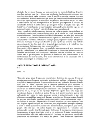 afastado. Daí provém a força de seu tom emocional e a impossibilidade de descobrir
uma base racional para ela — isto é, sua sacralidade. Confiantemente esperamos que
uma investigação de todos os outros casos de proibição sagrada conduza à mesma
conclusão que à do horror ao incesto: que aquilo que é sagrado originalmente nada mais
era do que o prolongamento da vontade do pai primevo. Isso também lançaria luz sobre
a ambivalência até aqui incompreensível das palavras que expressam o conceito de
sacralidade. Trata-se da ambivalência que em geral domina a relação com o pai. [O
latim] ‘sacer‘ significa não apenas ‘sagrado’, ‘consagrado’, mas também algo que só
podemos traduzir por ‘infame’, ‘detestável’, (e.g., ‘auri sacra fames’).
 Mas a vontade do pai não era apenas algo que não podia ser tocado, que se tinha de ter
em elevado respeito, mas também algo perante o que se tremia, por exigir uma penosa
renúncia instintual. Quando ouvimos que Moisés tornou santo seu povo, pela introdução
do costume da circuncisão, compreendemos o significado profundo dessa asserção. A
circuncisão é o substituto simbólico da castração que o pai primevo outrora infligira aos
filhos na plenitude de seu poder absoluto, e todo aquele que aceitava esse símbolo
demonstrava através disso que estava preparado para submeter-se à vontade do pai,
mesmo que esta lhe impusesse o mais penoso sacrifício.
Retornando à ética, podemos dizer, em conclusão, que uma parte de seus preceitos se
justifica racionalmente pela necessidade de delimitar os direitos da sociedade contra o
indivíduo, os direitos do indivíduo contra a sociedade, e os dos indivíduos uns contra os
outros. Mas o que nos parece tão grandioso a respeito da ética, tão misterioso e, de
modo místico, tão auto-evidente, deve essas características à sua vinculação com a
religião, à sua origem na vontade do pai.”


ANÁLISE TERMINÁVEL E INTERMINÁVEL
(...)

Parte - VI


“Em outro grupo ainda de casos, as características distintivas do ego, que devem ser
consideradas como fontes de resistências ao tratamento analítico e obstáculos ao êxito
terapêutico, podem originar-se de raízes diferentes e mais profundas. Estamos lidando
aqui com as coisas supremas que a pesquisa psicológica pode aprender: o
comportamento dos dois instintos primevos, sua distribuição, mistura e defusão —
coisas que não podemos imaginar como confinadas a uma única província do aparelho
psíquico, ao id, ao ego ou ao superego. Impressão alguma mais forte surge das
resistências durante o trabalho de análise do que a de existir uma força que se está
defendendo por todos os meios possíveis contra o restabelecimento e que está
absolutamente decidida a apegar-se à doença e ao sofrimento. Uma parte dessa força já
foi por nós identificada, indubitavelmente com justiça, como sentimento de culpa e
necessidade de punição, e foi por nós localizada na relação do ego com o superego. Mas
essa é apenas a parte dela que, por assim dizer, está psiquicamente presa pelo superego
e assim se torna reconhecível; outras cotas da mesma força, quer presas, quer livres,
podem estar em ação em outros lugares não especificados. Se tomarmos em
consideração o quadro total formado pelos fenômenos de masoquismo imanentes em
tantas pessoas, a reação terapêutica negativa e o sentimento de culpa encontrados em
tantos neuróticos, não mais poderemos aderir à crença de que os eventos mentais são
governados exclusivamente pelo desejo de prazer. Esses fenômenos constituem
 
