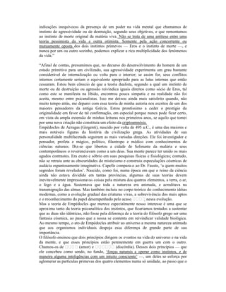 indicações inequívocas da presença de um poder na vida mental que chamamos de
instinto de agressividade ou de destruição, segundo seus objetivos, e que remontamos
ao instinto de morte original da matéria viva. Não se trata de uma antítese entre uma
teoria pessimista da vida e outra otimista. Somente pela ação concorrente ou
mutuamente oposta dos dois instintos primevos — Eros e o instinto de morte —, e
nunca por um ou outro sozinho, podemos explicar a rica multiplicidade dos fenômenos
da vida.”

“Afinal de contas, presumimos que, no decurso do desenvolvimento do homem de um
estado primitivo para um civilizado, sua agressividade experimenta um grau bastante
considerável de internalização ou volta para o interior; se assim for, seus conflitos
internos certamente seriam o equivalente apropriado para as lutas internas que então
cessaram. Estou bem cônscio de que a teoria dualista, segundo a qual um instinto de
morte ou de destruição ou agressão reivindica iguais direitos como sócio de Eros, tal
como este se manifesta na libido, encontrou pouca simpatia e na realidade não foi
aceita, mesmo entre psicanalistas. Isso me deixou ainda mais satisfeito quando, não
muito tempo atrás, me deparei com essa teoria de minha autoria nos escritos de um dos
maiores pensadores da antiga Grécia. Estou prontíssimo a ceder o prestígio da
originalidade em favor de tal confirmação, em especial porque nunca pode ficar certo,
em vista da ampla extensão de minhas leituras nos primeiros anos, se aquilo que tomei
por uma nova criação não constituía um efeito da criptoamnésia.
Empédocles de Acragas (Girgenti), nascido por volta de 495 a.C., é uma das maiores e
mais notáveis figuras da história da civilização grega. As atividades de sua
personalidade multifacetada seguiram as mais variadas direções. Ele foi investigador e
pensador, profeta e mágico, político, filantropo e médico com conhecimentos de
ciências naturais. Diz-se que libertou a cidade de Selinunte da malária e seus
contemporâneos o reverenciavam como a um deus. Sua mente parece ter unido os mais
agudos contrastes. Era exato e sóbrio em suas pesquisas físicas e fisiológicas; contudo,
não se retraiu ante as obscuridades do misticismo e construiu especulações cósmicas de
audácia espantosamente imaginativa. Capelle compara-o ao Dr. Fausto, ‘a quem muitos
segredos foram revelados’. Nascido, como foi, numa época em que o reino da ciência
ainda não estava dividido em tantas províncias, algumas de suas teorias devem
inevitavelmente impressionavas coisas pela mistura dos quatros elementos, a terra, o ar,
o fogo e a água. Sustentava que toda a natureza era animada, e acreditava na
transmigração das almas. Mas também incluiu no corpo teórico do conhecimento idéias
modernas, como a evolução gradual das criaturas vivas, a sobrevivência dos mais aptos
e o reconhecimento do papel desempenhado pelo acaso              nessa evolução.
Mas a teoria de Empédocles que merece especialmente nosso interesse é uma que se
aproxima tanto da teoria psicanalítica dos instintos, que ficaríamos tentados a sustentar
que as duas são idênticas, não fosse pela diferença de a teoria do filósofo grego ser uma
fantasia cósmica, ao passo que a nossa se contenta em reivindicar validade biológica.
Ao mesmo tempo, o ato de Empédocles atribuir ao universo a mesma natureza animada
que aos organismos individuais despoja essa diferença de grande parte de sua
importância.
O filósofo ensinou que dois princípios dirigem os eventos na vida do universo e na vida
da mente, e que esses princípios estão perenemente em guerra um com o outro.
Chamou-os de             (amor) e              (discórdia). Desses dois princípios — que
ele concebeu como sendo, no fundo, ‘forças naturais a operar como instintos, e de
maneira alguma inteligências com um intuito consciente’ —, um deles se esforça por
aglomerar as partículas primevas dos quatro elementos numa só unidade, ao passo que o
 