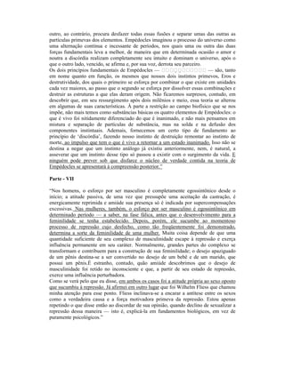 outro, ao contrário, procura desfazer todas essas fusões e separar umas das outras as
partículas primevas dos elementos. Empédocles imaginou o processo do universo como
uma alternação contínua e incessante de períodos, nos quais uma ou outra das duas
forças fundamentais leva a melhor, de maneira que em determinada ocasião o amor e
noutra a discórdia realizam completamente seu intuito e dominam o universo, após o
que o outro lado, vencido, se afirma e, por sua voz, derrota seu parceiro.
Os dois princípios fundamentais de Empédocles —                          — são, tanto
em nome quanto em função, os mesmos que nossos dois instintos primevos, Eros e
destrutividade, dos quais o primeiro se esforça por combinar o que existe em unidades
cada vez maiores, ao passo que o segundo se esforça por dissolver essas combinações e
destruir as estruturas a que elas deram origem. Não ficaremos surpresos, contudo, em
descobrir que, em seu ressurgimento após dois milênios e meio, essa teoria se alterou
em algumas de suas características. À parte a restrição ao campo biofísico que se nos
impõe, não mais temos como substâncias básicas os quatro elementos de Empédocles: o
que é vivo foi nitidamente diferenciado do que é inanimado, e não mais pensamos em
mistura e separação de partículas de substância, mas na solda e na defusão dos
componentes instintuais. Ademais, fornecemos um certo tipo de fundamento ao
princípio de ‘discórdia’, fazendo nosso instinto de destruição remontar ao instinto de
morte, ao impulso que tem o que é vivo a retornar a um estado inanimado. Isso não se
destina a negar que um instinto análogo já existiu anteriormente, nem, é natural, a
asseverar que um instinto desse tipo só passou a existir com o surgimento da vida. E
ninguém pode prever sob que disfarce o núcleo de verdade contida na teoria de
Empédocles se apresentará à compreensão posterior.”

Parte - VII

“Nos homens, o esforço por ser masculino é completamente egossintônico desde o
início; a atitude passiva, de uma vez que pressupõe uma aceitação da castração, é
energicamente reprimida e amiúde sua presença só é indicada por supercompensações
excessivas. Nas mulheres, também, o esforço por ser masculino é egossintônico em
determinado período — a saber, na fase fálica, antes que o desenvolvimento para a
feminilidade se tenha estabelecido. Depois, porém, ele sucumbe ao momentoso
processo de repressão cujo desfecho, como tão freqüentemente foi demonstrado,
determina a sorte da feminilidade de uma mulher. Muita coisa depende de que uma
quantidade suficiente de seu complexo de masculinidade escape à repressão e exerça
influência permanente em seu caráter. Normalmente, grandes partes do complexo se
transformam e contribuem para a construção de sua feminilidade; o desejo apaziguado
de um pênis destina-se a ser convertido no desejo de um bebê e de um marido, que
possui um pênis.É estranho, contudo, quão amiúde descobrimos que o desejo de
masculinidade foi retido no inconsciente e que, a partir de seu estado de repressão,
exerce uma influência perturbadora.
Como se verá pelo que eu disse, em ambos os casos foi a atitude própria ao sexo oposto
que sucumbiu à repressão. Já afirmei em outro lugar que foi Wilhelm Fliess que chamou
minha atenção para esse ponto. Fliess inclinava-se a encarar a antítese entre os sexos
como a verdadeira causa e a força motivadora primeva da repressão. Estou apenas
repetindo o que disse então ao discordar de sua opinião, quando declino de sexualizar a
repressão dessa maneira — isto é, explicá-la em fundamentos biológicos, em vez de
puramente psicológicos.”
 