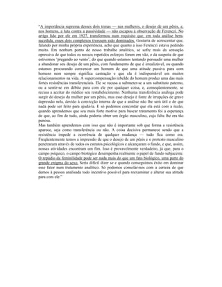 “A importância suprema desses dois temas — nas mulheres, o desejo de um pênis, e,
nos homens, a luta contra a passividade — não escapou à observação de Ferenczi. No
artigo lido por ele em 1927, transformou num requisito que, em toda análise bem-
sucedida, esses dois complexos tivessem sido dominados. Gostaria de acrescentar que,
falando por minha própria experiência, acho que quanto a isso Ferenczi estava pedindo
muito. Em nenhum ponto de nosso trabalho analítico, se sofre mais da sensação
opressiva de que todos os nossos repetidos esforços foram em vão, e da suspeita de que
estivemos ‘pregando ao vento’, do que quando estamos tentando persuadir uma mulher
a abandonar seu desejo de um pênis, com fundamento de que é irrealizável, ou quando
estamos procurando convencer um homem de que uma atitude passiva para com
homens nem sempre significa castração e que ela é indispensável em muitos
relacionamentos na vida. A supercompensação rebelde do homem produz uma das mais
fortes resistências transferenciais. Ele se recusa a submeter-se a um substituto paterno,
ou a sentir-se em débito para com ele por qualquer coisa, e, conseqüentemente, se
recusa a aceitar do médico seu restabelecimento. Nenhuma transferência análoga pode
surgir do desejo da mulher por um pênis, mas esse desejo é fonte de irrupções de grave
depressão nela, devido à convicção interna de que a análise não lhe será útil e de que
nada pode ser feito para ajudá-la. E só podemos concordar que ela está com a razão,
quando aprendemos que seu mais forte motivo para buscar tratamento foi a esperança
de que, ao fim de tudo, ainda poderia obter um órgão masculino, cuja falta lhe era tão
penosa.
Mas também aprendemos com isso que não é importante sob que forma a resistência
aparece, seja como transferência ou não. A coisa decisiva permanece sendo que a
resistência impede a ocorrência de qualquer mudança — tudo fica como era.
Freqüentemente temos a impressão de que o desejo de um pênis e o protesto masculino
penetraram através de todos os estratos psicológicos e alcançaram o fundo, e que, assim,
nossas atividades encontram um fim. Isso é provavelmente verdadeiro, já que, para o
campo psíquico, o campo biológico desempenha realmente o papel de fundo subjacente.
O repúdio da feminilidade pode ser nada mais do que um fato biológico, uma parte do
grande enigma do sexo. Seria difícil dizer se e quando conseguimos êxito em dominar
esse fator num tratamento analítico. Só podemos consolar-nos com a certeza de que
demos à pessoa analisada todo incentivo possível para reexaminar e alterar sua atitude
para com ele.”
 