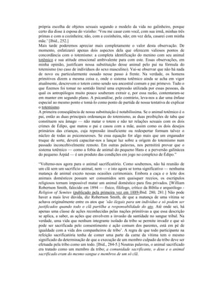 própria escolha de objetos sexuais segundo o modelo da vida no galinheiro, porque
certo dia disse à esposa do vizinho: ‘Vou me casar com você, com sua irmã, minhas três
primas e com a cozinheira; não, com a cozinheira, não; em vez dela, casarei com minha
mãe.’ [Ibid., 252.]
Mais tarde poderemos apreciar mais completamente o valor desta observação. De
momento, enfatizarei apenas dois aspectos dela que oferecem valiosos pontos de
concordância com o totemismo: a completa identificação do menino com seu animal
totêmico e sua atitude emocional ambivalente para com este. Essas observações, em
minha opinião, justificam nossa substituição desse animal pelo pai na fórmula do
totemismo (no caso de indivíduos do sexo masculino). Vai-se observar que não há nada
de novo ou particularmente ousado nesse passo à frente. Na verdade, os homens
primitivos dizem a mesma coisa e, onde o sistema totêmico ainda se acha em vigor
atualmente, descrevem o totem como sendo seu ancestral comum e pai primevo. Tudo o
que fizemos foi tomar no sentido literal uma expressão utilizada por essas pessoas, da
qual os antropólogos muito pouco souberam extrair e, por essa razão, contentaram-se
em manter em segundo plano. A psicanálise, pelo contrário, leva-nos a dar uma ênfase
especial ao mesmo ponto e tomá-lo como ponto de partida de nossa tentativa de explicar
o totemismo.
A primeira conseqüência de nossa substituição é notabilíssima. Se o animal totêmico é o
pai, então as duas principais ordenanças do totemismo, as duas proibições de tabu que
constituem seu âmago — não matar o totem e não ter relações sexuais com os dois
crimes de Édipo, que matou o pai e casou com a mãe, assim como os dois desejos
primários das crianças, cuja repressão insuficiente ou redespertar formam talvez o
núcleo de todas as psiconeuroses. Se essa equação for algo mais que um enganador
truque de sorte, deverá capacitar-nos a lançar luz sobre a origem do totemismo num
passado inconcebivelmente remoto. Em outras palavras, nos permitirá provar que o
sistema totêmico — como a fobia de animal do pequeno Hans e a perversão galinácea
do pequeno Árpád — é um produto das condições em jogo no complexo de Édipo.”

“Voltemo-nos agora para o animal sacrificatório. Como soubemos, não há reunião de
um clã sem um sacrifício animal, nem — e isto agora se torna significativo — nenhuma
matança de animal exceto nessas ocasiões cerimoniais. Embora a caça e o leite dos
animais domésticos possam ser consumidos sem quaisquer receios, os escrúpulos
religiosos tornam impossível matar um animal doméstico para fins privados. [William
Robertson Smith, falecido em 1894 — físico, filólogo, crítico da Bíblia e arqueólogo -
Religion of Semites (publicado pela primeira vez em 1889-Ibid. 280, 281.] Não pode
haver a mais leve dúvida, diz Robertson Smith, de que a matança de uma vítima se
achava originalmente entre os atos que ‘são ilegais para um indivíduo e só podem ser
justificados quando todo o clã partilha a responsabilidade do ato. Até onde sei, há
apenas uma classe de ações reconhecidas pelas nações primitivas a que essa descrição
se aplica, a saber, as ações que envolvem a invasão da santidade no sangue tribal. Na
verdade, uma vida que nenhum integrante isolado da tribo se permite invadir e que só
pode ser sacrificada pelo consentimento e ação comum dos parentes, está em pé de
igualdade com a vida dos companheiros de tribo’. A regra de que todo participante na
refeição sacrificatória tenha de comer uma parte da carne da vítima tem o mesmo
significado da determinação de que a execução de um membro culpado da tribo deve ser
efetuada pela tribo como um todo. [Ibid., 284-5.] Noutras palavras, o animal sacrificado
era tratado como um membro da tribo; a comunidade sacrificante, o deus e o animal
sacrificado eram do mesmo sangue e membros de um só clã.
 