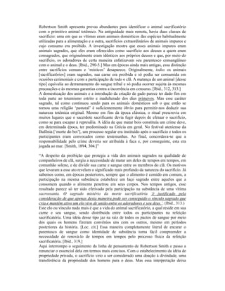 Robertson Smith apresenta provas abundantes para identificar o animal sacrificatório
com o primitivo animal totêmico. Na antiguidade mais remota, havia duas classes de
sacrifício: uma em que as vítimas eram animais domésticos das espécies habitualmente
utilizadas para a alimentação e a outra, sacrifícios extraordinários de animais impuros e
cujo consumo era proibido. A investigação mostra que esses animais impuros eram
animais sagrados, que eles eram oferecidos como sacrifício aos deuses a quem eram
consagrados, que originalmente eram idênticos aos próprios deuses e que, por meio do
sacrifício, os adoradores de certa maneira enfatizavam seu parentesco consangüíneo
com o animal e o deus. [Ibid., 290-5.] Mas em épocas ainda mais antigas, essa distinção
entre sacrifícios comuns e ‘místicos’ desaparece. Originalmente, todos os animais
[sacrificatórios] eram sagrados, sua carne era proibida e só podia ser consumida em
ocasiões cerimoniais e com a participação de todo o clã. A matança de um animal [desse
tipo] equivalia ao derramamento do sangue tribal e só podia ocorrer sujeita às mesmas
precauções e às mesmas garantias contra a incorrência em censuras. [Ibid., 312, 313.]
A domesticação dos animais e a introdução da criação de gado parece ter dado fim em
toda parte ao totemismo estrito e inadulterado dos dias primevos. Mas esse caráter
sagrado, tal como continuou sendo para os animais domésticos sob o que então se
tornou uma religião ‘pastoral’ é suficientemente óbvio para permitir-nos deduzir sua
natureza totêmica original. Mesmo em fins da época clássica, o ritual prescrevia em
muitos lugares que o sacerdote sacrificante devia fugir depois de efetuar o sacrifício,
como se para escapar à represália. A idéia de que matar bois constituía um crime deve,
em determinada época, ter predominado na Grécia em geral. No festival ateniense da
Bufônia [‘morte do boi’], um processo regular era instituído após o sacrifício e todos os
participantes eram convocados como testemunhas. Ao final, concordava-se que a
responsabilidade pelo crime deveria ser atribuída à faca e, por conseguinte, esta era
jogada ao mar. [Smith, 1894, 304.]”

“A despeito da proibição que protegia a vida dos animais sagrados na qualidade de
companheiros de clã, surgiu a necessidade de matar um deles de tempos em tempos, em
comunhão solene, e de dividir sua carne e sangue entre os membros do clã. Os motivos
que levaram a esse ato revelam o significado mais profundo da natureza do sacrifício. Já
sabemos como, em épocas posteriores, sempre que o alimento é comido em comum, a
participação na mesma substância estabelece um laço sagrado entre aqueles que a
consomem quando o alimento penetrou em seus corpos. Nos tempos antigos, esse
resultado parece só ter sido efetivado pela participação na substância de uma vítima
sacrossanta. O sagrado mistério da morte sacrificatória ‘é justificado pela
consideração de que apenas desta maneira pode ser conseguido o vínculo sagrado que
cria e mantém ativo um elo vivo de união entre os adoradores e seu deus.’. (Ibid., 313.)
Este elo ou vínculo nada mais é que a vida do animal sacrificatório, a qual reside em sua
carne e seu sangue, sendo distribuída entre todos os participantes na refeição
sacrificatória. Uma idéia desse tipo jaz na raiz de todos os pactos de sangue por meio
dos quais os homens fizeram convênios uns com os outros, mesmo em períodos
posteriores da história. [Loc. cit.] Essa maneira completamente literal de encarar o
parentesco de sangue como identidade de substância torna fácil compreender a
necessidade de renová-lo de tempos em tempos pelo processo físico da refeição
sacrificatória. [Ibid., 319.]
Aqui interrompo o seguimento da linha de pensamento de Robertson Smith e passo a
renunciar o essencial dela em termos mais concisos. Com o estabelecimento da idéia de
propriedade privada, o sacrifício veio a ser considerado uma doação à divindade, uma
transferência da propriedade dos homens para o deus. Mas essa interpretação deixa
 