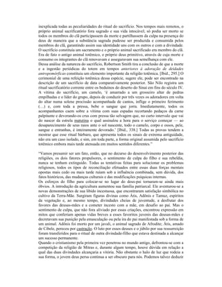 inexplicada todas as peculiaridades do ritual do sacrifício. Nos tempos mais remotos, o
próprio animal sacrificatório fora sagrado e sua vida intocável; só podia ser morto se
todos os membros do clã participassem da morte e partilhassem da culpa na presença do
deus de maneira que a substância sagrada pudesse ser produzida e consumida pelos
membros do clã, garantindo assim sua identidade uns com os outros e com a divindade.
O sacrifício constituía um sacramento e o próprio animal sacrificado era membro do clã.
Era de fato o antigo animal totêmico, o próprio deus primitivo, através de cuja morte e
consumo os integrantes do clã renovavam e asseguravam sua semelhança com ele.
Dessa análise da natureza do sacrifício, Robertson Smith tira a conclusão de que a morte
e a ingestão periódicas do totem em tempos anteriores à adoração de deidades
antropomórficas constituiu um elemento importante da religião totêmica. [Ibid., 295.] O
cerimonial de uma refeição totêmica dessa espécie, sugere ele, pode ser encontrado na
descrição de um sacrifício de data comparativamente posterior. São Nilo registra um
ritual sacrificatório corrente entre os beduínos do deserto do Sinai em fins do século IV.
A vítima do sacrifício, um camelo, ‘é amarrado a um grosseiro altar de pedras
empilhadas e o líder do grupo, depois de conduzir por três vezes os adoradores em volta
do altar numa solene procissão acompanhada de cantos, inflige o primeiro ferimento
(…) e, com toda a pressa, bebe o sangue que jorra. Imediatamente, todos os
acompanhantes caem sobre a vítima com suas espadas recortando pedaços da carne
palpitante e devorando-os crus com pressa tão selvagem que, no curto intervalo que vai
do nascer da estrela matutina o qual assinalou a hora para o serviço começar — ao
desaparecimento de seus raios ante o sol nascente, todo o camelo, corpo e ossos, pele,
sangue e entranhas, é inteiramente devorado.’ [Ibid., 338.] Todas as provas tendem a
mostrar que esse ritual bárbaro, que apresenta todos os sinais de extrema antiguidade,
não era um caso isolado, e sim, em toda parte, a forma original assumida pelo sacrifício
totêmico embora mais tarde atenuada em muitos sentidos diferentes.”

“Vamos presumir ser um fato, então, que no decurso do desenvolvimento posterior das
religiões, os dois fatores propulsores, o sentimento de culpa do filho e sua rebeldia,
nunca se tenham extinguido. Todas as tentativas feitas para solucionar os problemas
religiosos, todos os tipos de reconciliação efetuados entre essas duas forças mentais
opostas mais cedo ou mais tarde ruíam sob a influência combinada, sem dúvida, dos
fatos históricos, das mudanças culturais e das modificações psíquicas internas.
Os esforços do filho para colocar-se no lugar do deus-pai tornaram-se ainda mais
óbvios. A introdução da agricultura aumentou sua família patriarcal. Ele aventurou-se a
novas demonstrações de sua libido incestuosa, que encontraram satisfação simbólica no
cultivo da Terra-Mãe. Surgiram figuras divinas como Átis, Adônis e Tamuz, espíritos
da vegetação e, ao mesmo tempo, divindades cheias de juventude, a desfrutar dos
favores das deusas-mães e a cometer incesto com a mãe, em desafio ao pai. Mas o
sentimento de culpa, que não fora aliviado por essas criações, encontrou expressão em
mitos que conferiam apenas vidas breves a esses favoritos juvenis das deusas-mães e
decretavam sua punição pela emasculação ou pela ira do pai manifestada sob a forma de
um animal. Adônis foi morto por um javali, o animal sagrado de Afrodite; Átis, amado
de Cibele, pereceu por castração. O luto por esses deuses e o júbilo por sua ressurreição
foram transferidos para o ritual de outra divindade-filho que estava destinada a alcançar
um sucesso permanente.
Quando o cristianismo pela primeira vez penetrou no mundo antigo, defrontou-se com a
competição da religião de Mitras e, durante algum tempo, houve dúvida em relação a
qual das duas divindades alcançaria a vitória. Não obstante o halo de luz que rodeia a
sua forma, o jovem deus persa continua a ser obscuro para nós. Podemos talvez deduzir
 