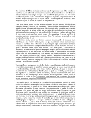 das esculturas de Mitras matando um touro que ele representava um filho sozinho no
sacrifício do pai, redimindo assim os irmãos do ônus de cumplicidade no ato. Havia um
método alternativo de mitigar a culpa e ele foi adotado pela primeira vez por Cristo.
Sacrificou a própria vida e assim redimiu do pecado original o conjunto de irmãos. A
doutrina do pecado original era de origem órfica. Constituía parte dos mistérios e deles
propagou-se para as escolas de filosofia da antiga Grécia.”

“Não pode haver dúvida de que no mito cristão o pecado original foi um pecado
cometido contra o Deus-Pai. Se, entretanto, Cristo redimiu a humanidade do peso do
pecado original pelo sacrifício da própria vida, somos levados a concluir que o pecado
foi um homicídio. A lei de talião, que se acha tão profundamente enraizada nos
sentimentos humanos, estabelece que um homicídio só pode ser expiado pelo sacrifício
de outra vida: o auto-sacrifício aponta para a culpa sanguínea. E se este sacrifício de
uma vida ocasionou uma expiação para com o Deus-Pai, o crime a ser expiado só pode
ter sido o homicídio do pai.
Na doutrina cristã, assim, os homens estavam reconhecendo da maneira mais
indisfarçada o ato primevo culpado, uma vez que encontraram a mais plena expiação
para ele no sacrifício desse filho único. A expiação para o pai foi ainda mais completa
visto que o sacrifício se fez acompanhar de uma renúncia total às mulheres, por causa de
quem a rebelião contra aquele fora iniciada. Mas, neste ponto, a inexorável lei
psicológica da ambivalência apareceu. O próprio ato pelo qual o filho oferecia a maior
expiação possível ao pai conduzia-o, ao mesmo tempo, à realização de seus desejos
contra o pai. Ele próprio tornava-se Deus, ao lado, ou, mais corretamente, em lugar do
pai. Uma religião filial deslocava a religião paterna. Como sinal dessa substituição, a
antiga refeição totêmica era revivida sob a forma da comunhão, em que a associação de
irmãos consumia a carne e o sangue do filho — não mais do pai — obtinha santidade
por esse e identificava-se com ele.”

“Assim podemos acompanhar, através das idades, a identidade da refeição totêmica com
o sacrifício animal, com o sacrifício humano teantrópico e com a eucaristia cristã,
podendo identificar em todos esses rituais o efeito do crime pelo qual os homens se
encontravam tão profundamente abatidos, mas do qual, não obstante, devem sentir-se
tão orgulhosos. A comunhão cristã, no entanto, constitui essencialmente uma nova
eliminação do pai, uma repetição do ato culposo. Podemos perceber a inteira justiça da
declaração de Frazer de que ‘a comunhão cristã absorveu um sacramento que é sem
dúvida muito mais antigo que o cristianismo’.”

“Ao concluir, então, esta investigação excepcionalmente condensada, gostaria de insistir
em que o resultado dela mostra que os começos da religião, da moral, da sociedade e da
arte convergem para o complexo de Édipo. Isso entra em completo acordo com a
descoberta psicanalítica de que o mesmo complexo constitui o núcleo de todas as
neuroses, pelo menos até onde vai nosso conhecimento atual. Parece-me ser uma
descoberta muito supreendente que também os problemas da psicologia social se
mostrem solúveis com base num único ponto concreto: — a relação do homem com o
pai. É mesmo possível que ainda outro problema psicológico se encaixe nesta mesma
conexão. Muitas vezes tive ocasião de assinalar que a ambivalência emocional, no
sentido próprio da expressão — ou seja, a existência simultânea de amor e ódio para os
mesmos objetos — jaz na raiz de muitas instituições culturais importantes. Não
sabemos nada da origem dessa ambivalência. Uma das pressuposições possíveis é que
ela seja um fenômeno fundamental de nossa vida emocional. Mas parece-me bastante
 