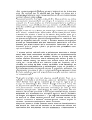 válido considerar outra possibilidade, ou seja, que originalmente ela não fazia parte de
nossa vida emocional, mas foi adquirida pela raça humana em conexão com o
complexo-pai, precisamente onde o exame psicanalítico de indivíduos modernos ainda a
encontra revelada em toda a sua força.
Antes de concluir minhas observações, porém, não devo deixar de salientar que, embora
meus argumentos tenham conduzido a um alto grau de convergência para um único e
abrangente nexo de idéias, esse fato não deve fazer-nos deixar de ver as incertezas de
minhas premissas ou as dificuldades envolvidas em minhas conclusões. Mencionarei
apenas duas das últimas, que podem também ter chamado a atenção de um certo número
de leitores.
Ninguém pode ter deixado de observar, em primeiro lugar, que tomei como base de toda
minha posição a existência de uma mente coletiva, em que ocorrem processos mentais
exatamente como acontece na mente de um indivíduo. Em particular, supus que o
sentimento de culpa por uma determinada ação persistiu por muitos milhares de anos e
tem permanecido operativo em gerações que não poderiam ter tido conhecimento dela.
Supus que um processo emocional, tal como se poderia ter desenvolvido em gerações
de filhos que foram maltratados pelos pais, estendeu-se a gerações novas livres de tal
tratamento, pela própria razão de o pai ter sido eliminado. Devo admitir que estas são
dificuldades graves e qualquer explicação que pudesse evitar pressuposições dessa
espécie seria preferível.”

“O problema pareceria ainda mais difícil se tivéssemos de admitir que os impulsos
mentais podem ser tão completamente reprimidos que deles não reste nenhum vestígio.
Mas não é este o caso. Mesmo a mais implacável repressão tem de deixar lugar para
impulsos substitutos deformados e para as reações que deles resultem. Se assim for,
portanto, podemos presumir com segurança que nenhuma geração pode ocultar, à
geração que a sucede, nada de seus processos mentais mais importantes, pois a
psicanálise nos mostrou que todos possuem, na atividade mental inconsciente, um
apparatus que os capacita a interpretar as reações de outras pessoas, isto é, a desfazer as
deformações que os outros impuseram à expressão de seus próprios sentimentos. Uma
tal compreensão inconsciente de todos os costumes, cerimônias e dogmas que restaram
da relação original com o pai pode ter possibilitado às gerações posteriores receberem
sua herança de emoção.”

“Os preceitos e restrições morais mais antigos da sociedade primitiva foram por nós
explicados como reações a um ato que deu àqueles que o cometeram o conceito de
‘crime’. Sentiram remorso por ele e decidiram que não se deveria repetir e que sua
execução não traria vantagens. Este sentimento de culpa criativo ainda persiste entre
nós. Encontramo-lo operando de uma maneira não social nos neuróticos e produzindo
novos preceitos morais e restrições persistentes, como expiação por crimes que foram
cometidos e precaução contra a prática de novos. Se, contudo, pesquisarmos entre esses
neuróticos para descobrir quais foram os atos que provocaram tais reações, ficaremos
desapontados. Não encontraremos atos, mas apenas impulsos e emoções, pretendendo
fins malignos, mas impedidos de realizar-se. O que jaz por trás do sentimento de culpa
dos neuróticos são sempre realidades psíquicas, nunca realidades concretas. O que
caracteriza os neuróticos é preferirem a realidade psíquica à concreta, reagindo tão
seriamente a pensamentos como as pessoas normais às realidades.
Não poderá o mesmo ser verdade quanto aos homens primitivos? Temos justificativas
para acreditar que, como um dos fenômenos de sua organização narcisista, eles
supervalorizam seus atos psíquicos a um grau extraordinário. Conseqüentemente, o
 