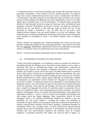 “A elaboração onírica é um processo psicológico que até hoje não encontrou similar na
psicologia, reclamando o nosso interesse em dois sentidos principais. Em primeiro
lugar, traz ao nosso conhecimento processos novos como a ‘condensação’ (de idéias) e
o ‘deslocamento’ (da ênfase psíquica de uma idéia para outra), processos com os quais
nunca, de forma nenhuma, nos deparamos em nossa vida desperta, a não ser como base
daquilo que é conhecido como ‘erros de pensamento’. Em segundo lugar, nos permite
detectar no funcionamento da mente um jogo de forças que estava escondido de nossa
percepção consciente. Descobrimos que há uma ‘censura’, um órgão de verificação a
funcionar em nós, que decide se uma idéia que surge na mente deve ter ou não
permissão de chegar à consciência e que, até onde está em seu poder, exclui
implacavelmente qualquer coisa que possa produzir ou reviver um desprazer. Aqui
lembramos que na análise das parapraxias encontramos traços dessa mesma intenção de
evitar desprazer na recordação de coisas, e de conflitos similares entre os impulsos
mentais.”

“Pode-se afirmar com segurança que o estudo psicanalítico dos sonhos nos deu nossa
primeira compreensão (insight) de uma ‘psicologia profunda’, cuja existência até então
não fora suspeitada. Modificações fundamentais terão de ser introduzidas na psicologia
normal, se esta quiser colocar-se em harmonia com as novas descobertas.”

Parte II – O interesse psicológico da psicanálise para as ciências não-psicológicas


   (A)    O INTERESSE FILOLÓGICO DA PSICANÁLISE

“Estarei sem dúvida infringindo o uso lingüístico comum ao postular um interesse na
psicanálise por parte dos filólogos, isto é, dos peritos na fala, porque, no que se segue, a
expressão ‘fala’ deve ser entendida não apenas como significando a expressão do
pensamento por palavras, mas incluindo a linguagem dos gestos e todos os outros
métodos, por exemplo a escrita, através dos quais a atividade mental pode ser expressa.
Assim sendo, pode-se salientar que as interpretações feitas por psicanalistas são, antes
de tudo, traduções de um método estranho de expressão para outro que nos é familiar.
Quando interpretamos um sonho estamos apenas traduzindo um determinado conteúdo
de pensamento (os pensamentos oníricos latentes) da ‘linguagem de sonhos’ para a
nossa fala de vigília. À medida que fazemos isso, aprendemos as peculiaridades dessa
linguagem onírica e nos convencemos de quem ela faz parte de um sistema altamente
arcaico de expressão. Assim, para dar um exemplo, não existe uma indicação especial
para o negativo na linguagem dos sonhos. Os contrários podem se representar uns aos
outros no conteúdo do sonho e serem representados pelo mesmo elemento. Ou, noutras
palavras: na linguagem onírica, os conceitos são ainda ambivalentes e unem dentro de si
significados contrários — como é o caso, de acordo com as hipóteses dos filólogos, das
mais antigas raízes das línguas históricas. Outra característica notável de nossa
linguagem onírica é seu emprego extremamente freqüente de símbolos, o que nos
possibilita, até certo ponto, traduzir o conteúdo dos sonhos sem referência às
associações de quem sonhou. Nossas pesquisas ainda não elucidaram suficientemente a
natureza essencial desses símbolos. São em parte analogias e sucedâneos baseados em
semelhanças óbvias; mas, em alguns deles, o tertium comparationis presumivelmente
presente foge ao nosso entendimento consciente. É precisamente essa última classe de
símbolos que deve provavelmente originar-se das primeiras fases de evolução
lingüística e construção conceitual. Nos sonhos, são acima de tudo os órgãos e as
 