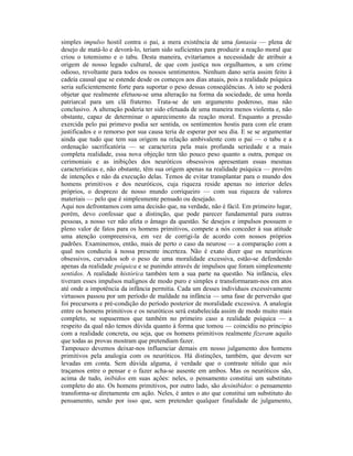 simples impulso hostil contra o pai, a mera existência de uma fantasia — plena de
desejo de matá-lo e devorá-lo, teriam sido suficientes para produzir a reação moral que
criou o totemismo e o tabu. Desta maneira, evitaríamos a necessidade de atribuir a
origem de nosso legado cultural, de que com justiça nos orgulhamos, a um crime
odioso, revoltante para todos os nossos sentimentos. Nenhum dano seria assim feito à
cadeia causal que se estende desde os começos aos dias atuais, pois a realidade psíquica
seria suficientemente forte para suportar o peso dessas conseqüências. A isto se poderá
objetar que realmente efetuou-se uma alteração na forma da sociedade, de uma horda
patriarcal para um clã fraterno. Trata-se de um argumento poderoso, mas não
conclusivo. A alteração poderia ter sido efetuada de uma maneira menos violenta e, não
obstante, capaz de determinar o aparecimento da reação moral. Enquanto a pressão
exercida pelo pai primevo podia ser sentida, os sentimentos hostis para com ele eram
justificados e o remorso por sua causa teria de esperar por seu dia. E se se argumentar
ainda que tudo que tem sua origem na relação ambivalente com o pai — o tabu e a
ordenação sacrificatória — se caracteriza pela mais profunda seriedade e a mais
completa realidade, essa nova objeção tem tão pouco peso quanto a outra, porque os
cerimoniais e as inibições dos neuróticos obsessivos apresentam essas mesmas
características e, não obstante, têm sua origem apenas na realidade psíquica — provêm
de intenções e não da execução delas. Temos de evitar transplantar para o mundo dos
homens primitivos e dos neuróticos, cuja riqueza reside apenas no interior deles
próprios, o desprezo de nosso mundo corriqueiro — com sua riqueza de valores
materiais — pelo que é simplesmente pensado ou desejado.
Aqui nos defrontamos com uma decisão que, na verdade, não é fácil. Em primeiro lugar,
porém, devo confessar que a distinção, que pode parecer fundamental para outras
pessoas, a nosso ver não afeta o âmago da questão. Se desejos e impulsos possuem o
pleno valor de fatos para os homens primitivos, compete a nós conceder à sua atitude
uma atenção compreensiva, em vez de corrigi-la de acordo com nossos próprios
padrões. Examinemos, então, mais de perto o caso da neurose — a comparação com a
qual nos conduziu à nossa presente incerteza. Não é exato dizer que os neuróticos
obsessivos, curvados sob o peso de uma moralidade excessiva, estão-se defendendo
apenas da realidade psíquica e se punindo através de impulsos que foram simplesmente
sentidos. A realidade histórica também tem a sua parte na questão. Na infância, eles
tiveram esses impulsos malignos de modo puro e simples e transformaram-nos em atos
até onde a impotência da infância permitia. Cada um desses indivíduos excessivamente
virtuosos passou por um período de maldade na infância — uma fase de perversão que
foi precursora e pré-condição do período posterior de moralidade excessiva. A analogia
entre os homens primitivos e os neuróticos será estabelecida assim de modo muito mais
completo, se supusermos que também no primeiro caso a realidade psíquica — a
respeito da qual não temos dúvida quanto à forma que tomou — coincidiu no princípio
com a realidade concreta, ou seja, que os homens primitivos realmente fizeram aquilo
que todas as provas mostram que pretendiam fazer.
Tampouco devemos deixar-nos influenciar demais em nosso julgamento dos homens
primitivos pela analogia com os neuróticos. Há distinções, também, que devem ser
levadas em conta. Sem dúvida alguma, é verdade que o contraste nítido que nós
traçamos entre o pensar e o fazer acha-se ausente em ambos. Mas os neuróticos são,
acima de tudo, inibidos em suas ações: neles, o pensamento constitui um substituto
completo do ato. Os homens primitivos, por outro lado, são desinibidos: o pensamento
transforma-se diretamente em ação. Neles, é antes o ato que constitui um substituto do
pensamento, sendo por isso que, sem pretender qualquer finalidade de julgamento,
 