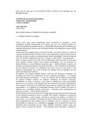 penso que no caso que se nos apresenta pode-se presumir com segurança que ‘no
princípio foi Ato’.”


A história do movimento psicanalítico,
artigos sobre metapsicologia
e outros trabalhos

VOLUME XIV
(1914-1916)

REFLEXÕES PARA O TEMPO DE GUERRA E MORTE

I - A DESILUSÃO DA GUERRA


“Duas coisas nessa guerra despertaram nosso sentimento de desilusão: a baixa
moralidade revelada externamente por Estados que, em suas relações internas, se
intitulam guardiães dos padrões morais, e a brutalidade demonstrada por indivíduos que,
enquanto participantes da mais alta civilização humana, não julgaríamos capazes de tal
comportamento.
Comecemos pelo segundo ponto e tentemos formular, em poucas palavras, o ponto de
vista que desejamos criticar. De fato, como é que imaginamos o processo pelo qual um
indivíduo se alça a um plano comparativamente alto de moralidade? A primeira resposta
será, sem dúvida, simplesmente que ele é virtuoso e nobre desde o seu nascimento —
desde o começo mesmo de sua vida. Não consideraremos mais esse ponto de vista aqui.
Uma segunda resposta sugerirá que estamos preocupados com um processo de
desenvolvimento, e provavelmente presumirá que o desenvolvimento consiste em
erradicar as tendências humanas más desse indivíduo e, sob a influência da educação e
de um ambiente civilizado, em substituí-las por boas. Caso isso seja assim, é, não
obstante, surpreendente que o mal ressurja com tamanha força em qualquer um que
tenha sido educado dessa forma.
No entanto, essa resposta também encerra a tese que nos propomos contradizer. Na
realidade, não existe essa ‘erradicação’ do mal. A pesquisa psicológica — ou, falando
mais rigorosamente, psicanalítica — revela, ao contrário, que a essência mais profunda
da natureza humana consiste em impulsos instintuais de natureza elementar,
semelhantes em todos os homens e que visam à satisfação de certas necessidades
primevas. Em si mesmos, esses impulsos não são nem bons e nem maus. Classificamos
esses impulsos, bem como suas expressões, dessa maneira, segundo sua relação com as
necessidades e as exigências da comunidade humana. Deve-se admitir que todos os
impulsos que a sociedade condena como maus — tomemos como representativos os
egoísticos e cruéis — são de natureza primitiva.
Esses impulsos primitivos passam por um longo processo de desenvolvimento antes que
se lhes permita tornarem-se ativos no adulto. São inibidos, dirigidos no sentido de
outras finalidades e outros campos, mesclam-se, alteram seus objetos e revertem, até
certo ponto, a seu possuidor. Formações de reação contra certos instintos assumem a
forma enganadora de uma mudança em seu conteúdo, como se o egoísmo se tivesse
transmudado em altruísmo ou a crueldade em piedade. Essas formações de reação são
facilitadas pela circunstância de que alguns impulsos instintuais surgem, quase que
desde o início, em pares de opostos — um fenômeno muito marcante, e estranho ao
 