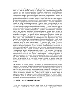 homem sempre age bem porque suas inclinações instintuais o compelem a isso, e que
outro só é bom na medida em que, e enquanto, esse comportamento cultural for
vantajoso para seus propósitos egoístas. Contudo, o conhecimento superficial de um
indivíduo não nos permitirá distinguir entre esses dois casos, e decerto somos
enganosamente levados por nosso otimismo a exagerar grosseiramente o número de
seres humanos que têm sido transformados num sentido cultural.
A sociedade civilizada, que exige boa conduta e não se preocupa com a base instintual
dessa conduta, conquistou assim a obediência de muitas pessoas que, para tanto, deixam
de seguir suas próprias naturezas. Estimulada por esse êxito, a sociedade se permitiu o
engano de tornar maximamente rigoroso o padrão moral, e assim forçou os seus
membros a um alheamento ainda maior de sua disposição instintual. Conseqüentemente,
eles estão sujeitos a uma incessante supressão do instinto, e a tensão resultante disso se
trai nos mais notáveis fenômenos de reação e compensação. No domínio da sexualidade,
onde é mais difícil realizar essa supressão, o resultado se manifesta nos fenômenos
reativos das desordens neuróticas. Em outros lugares, é verdade que a pressão da
civilização não traz em seu rastro quaisquer resultados patológicos, mas se revela em
deformações do caráter e na perpétua presteza dos instintos inibidos em irromper, em
qualquer oportunidade adequada, em proveito da satisfação. Qualquer um, compelido
dessa forma a agir continuamente em conformidade com preceitos que não são a
expressão de suas inclinações instintuais, está, psicologicamente falando, vivendo acima
de seus meios, e pode objetivamente ser descrito como um hipócrita, esteja ou não
claramente cônscio dessa incongruência. É inegável que nossa civilização
contemporânea favorece, num grau extraordinário, a produção dessa forma de
hipocrisia. Poder-se-ia dizer que ela está alicerçada nessa hipocrisia, e que teria de se
submeter a modificações de grande alcance, caso as pessoas se comprometessem a viver
em conformidade com a verdade psicológica. Assim, existem muito mais hipócritas
culturais do que homens verdadeiramente civilizados — na realidade, trata-se de um
ponto discutível saber se certo grau de hipocrisia cultural não é indispensável à
manutenção da civilização, uma vez que a suscetibilidade à cultura, que até agora se
organizou nas mentes dos homens dos nossos dias, talvez não se revele suficiente para
essa tarefa. Por outro lado, a manutenção da civilização, mesmo numa base tão dúbia,
fornece a perspectiva de, a cada nova geração, preparar o caminho para uma
transformação de maior alcance do instinto, a qual será o veículo de uma civilização
melhor.”

“Os estudiosos da natureza humana e os filósofos de há muito nos ensinaram que nos
enganamos ao considerar nossa inteligência uma força independente e ao negligenciar
sua dependência em relação à vida emocional. Nosso intelecto, segundo nos ensinam, só
pode funcionar de maneira digna de confiança quando afastado das influências de fortes
impulsos emocionais; do contrário, comporta-se simplesmente como um instrumento da
vontade e fornece a inferência que a vontade exige. Assim, na opinião deles, os
argumentos lógicos são impotentes contra os interesses afetivos; por isso, os debates
apoiados por razões, na frase de Falstaff ‘tão abundantes quanto as amoras silvestres’,
mostram-se tão infrutíferos no mundo dos interesses.”

II – NOSSA ATITUDE PARA COM A MORTE


“Talvez nos sirva de ajuda proceder dessa forma, se dirigirmos nossa indagação
psicológica no sentido de duas outras relações com a morte — a que podemos atribuir
 