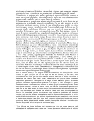 aos homens primevos, pré-históricos, e a que ainda existe em cada um de nós, mas que
se oculta, invisível à consciência, nas camadas mais profundas de nossa vida mental.
Naturalmente, só podemos saber qual era a atitude do homem pré-histórico para com a
morte por meio de inferências e interpretações; creio, porém, que esses métodos nos têm
proporcionado conclusões mais ou menos dignas de confiança.
O homem primevo assumia uma atitude notável em relação à morte. Longe de ser
coerente, era, na realidade, altamente contraditória. Por um lado, encarava a morte
seriamente, reconhecia-a como o término da vida, utilizando-a nesse sentido; por outro,
também negava a morte e a reduzia a nada. Essa contradição surgia do fato de que ele
assumia atitudes radicalmente diferentes para com a morte de outras pessoas, de
estranhos, de inimigos, e para com sua própria morte. Não fazia qualquer objeção à
morte de outrem; ela significava o aniquilamento de alguém que ele odiava, e o homem
primitivo não tinha quaisquer escrúpulos em ocasioná-lo. Era, sem dúvida, uma criatura
muito impulsiva e mais cruel e maligna do que outros animais. Gostava de matar, e
fazia isso como uma coisa natural. O instinto que, segundo se diz, refreia outros animais
de matar e de devorar sua própria espécie, não precisa ser atribuído a ele.
Por isso, a história primeva da humanidade está repleta de assassinatos. Mesmo hoje, a
história do mundo que nossos filhos aprendem na escola é essencialmente uma série de
assassinatos de povos. O obscuro sentimento de culpa ao qual a humanidade tem estado
sujeita desde épocas pré-históricas e que, em algumas religiões, foi condensado na
doutrina da culpa primeva, do pecado original, é provavelmente o resultado de uma
culpa de homicídio em que teria incorrido o homem pré-histórico. Em meu livro Totem
e Tabu (1912-13) tentei, seguindo pistas fornecidas por Robertson Smith, Atkinson e
Charles Darwin, adivinhar a natureza dessa culpa primeva, e creio, também, que a
doutrina cristã de nossos dias nos permite deduzi-la. Se o Filho de Deus foi obrigado a
sacrificar sua vida para redimir a humanidade do pecado original, então, pela lei de
talião, dente por dente, olho por olho, aquele pecado deve ter sido uma morte, um
assassinato. Nada mais poderia exigir o sacrifício de uma vida para a sua expiação. E, se
o pecado original foi uma ofensa contra Deus Pai, o crime primevo da humanidade deve
ter sido um parricídio, a morte do pai primevo da horda humana primitiva, cuja imagem
mnêmica foi depois transfigurada numa deidade.
Para o homem primevo, sua própria morte era certamente tão inimaginável e irreal
quanto o é para qualquer um de nós hoje em dia. No entanto, no seu caso, uma
circunstância fez com que as duas atitudes opostas para com a morte colidissem e
entrassem em conflito uma com a outra, circunstância essa que se tornou altamente
importante, produzindo conseqüências de longo alcance. Ocorreu quando o homem
primevo viu morrer alguém que lhe pertencia — a esposa, o filho, o amigo — a quem
indubitavelmente ele amava como amamos os nossos, já que o amor não pode ser muito
mais jovem do que a volúpia de matar. Então, em sua dor, foi forçado a aprender que
cada um de nós pode morrer, e todo o seu ser revoltou-se contra a admissão desse fato,
pois cada um desses antes amados era, afinal de contas, uma parte de seu próprio eu
amado. Por outro lado, porém, mortes como essas também o agradavam, de uma vez
que em cada uma das pessoas amadas havia também alguma coisa de estranho. A lei de
ambivalência do sentimento, que até hoje rege nossas relações emocionais com aqueles
a quem mais amamos, por certo tinha uma validade muito mais ampla nos tempos
primevos. Assim, esses mortos amados também tinham sido inimigos e estranhos que
haviam despertado nele certo grau de sentimento hostil.”

“Sem dúvida, as almas piedosas, que gostariam de crer que nossa natureza está
distanciada de qualquer contato com o que é mau e degradante, não deixarão de utilizar
 