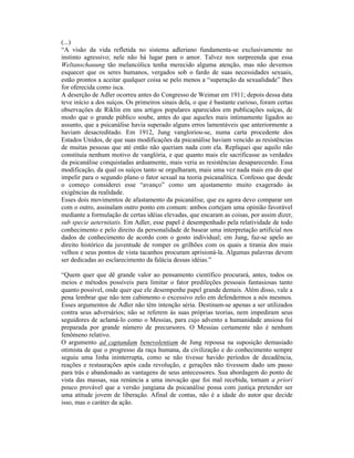 (...)
“A visão da vida refletida no sistema adleriano fundamenta-se exclusivamente no
instinto agressivo; nele não há lugar para o amor. Talvez nos surpreenda que essa
Weltanschauung tão melancólica tenha merecido alguma atenção, mas não devemos
esquecer que os seres humanos, vergados sob o fardo de suas necessidades sexuais,
estão prontos a aceitar qualquer coisa se pelo menos a “superação da sexualidade” lhes
for oferecida como isca.
A deserção de Adler ocorreu antes do Congresso de Weimar em 1911; depois dessa data
teve início a dos suíços. Os primeiros sinais dela, o que é bastante curioso, foram certas
observações de Riklin em uns artigos populares aparecidos em publicações suíças, de
modo que o grande público soube, antes do que aqueles mais intimamente ligados ao
assunto, que a psicanálise havia superado alguns erros lamentáveis que anteriormente a
haviam desacreditado. Em 1912, Jung vangloriou-se, numa carta procedente dos
Estados Unidos, de que suas modificações da psicanálise haviam vencido as resistências
de muitas pessoas que até então não queriam nada com ela. Repliquei que aquilo não
constituía nenhum motivo de vanglória, e que quanto mais ele sacrificasse as verdades
da psicanálise conquistadas arduamente, mais veria as resistências desaparecendo. Essa
modificação, da qual os suíços tanto se orgulharam, mais uma vez nada mais era do que
impelir para o segundo plano o fator sexual na teoria psicanalítica. Confesso que desde
o começo considerei esse “avanço” como um ajustamento muito exagerado às
exigências da realidade.
Esses dois movimentos de afastamento da psicanálise, que eu agora devo comparar um
com o outro, assinalam outro ponto em comum: ambos cortejam uma opinião favorável
mediante a formulação de certas idéias elevadas, que encaram as coisas, por assim dizer,
sub specie aeternitatis. Em Adler, esse papel é desempenhado pela relatividade de todo
conhecimento e pelo direito da personalidade de basear uma interpretação artificial nos
dados de conhecimento de acordo com o gosto individual; em Jung, faz-se apelo ao
direito histórico da juventude de romper os grilhões com os quais a tirania dos mais
velhos e seus pontos de vista tacanhos procuram aprisioná-la. Algumas palavras devem
ser dedicadas ao esclarecimento da falácia dessas idéias.”

“Quem quer que dê grande valor ao pensamento científico procurará, antes, todos os
meios e métodos possíveis para limitar o fator predileções pessoais fantasiosas tanto
quanto possível, onde quer que ele desempenhe papel grande demais. Além disso, vale a
pena lembrar que não tem cabimento o excessivo zelo em defendermos a nós mesmos.
Esses argumentos de Adler não têm intenção séria. Destinam-se apenas a ser utilizados
contra seus adversários; não se referem às suas próprias teorias, nem impediram seus
seguidores de aclamá-lo como o Messias, para cujo advento a humanidade ansiosa foi
preparada por grande número de precursores. O Messias certamente não é nenhum
fenômeno relativo.
O argumento ad captandam benevolentiam de Jung repousa na suposição demasiado
otimista de que o progresso da raça humana, da civilização e do conhecimento sempre
seguiu uma linha ininterrupta, como se não tivesse havido períodos de decadência,
reações e restaurações após cada revolução, e gerações não tivessem dado um passo
para trás e abandonado as vantagens de seus antecessores. Sua abordagem do ponto de
vista das massas, sua renúncia a uma inovação que foi mal recebida, tornam a priori
pouco provável que a versão jungiana da psicanálise possa com justiça pretender ser
uma atitude jovem de liberação. Afinal de contas, não é a idade do autor que decide
isso, mas o caráter da ação.
 